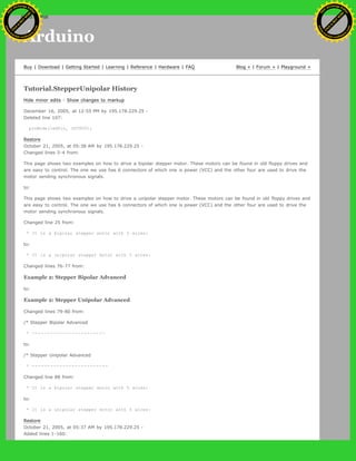Arduino
Buy | Download | Getting Started | Learning | Reference | Hardware | FAQ Blog » | Forum » | Playground »
Tutorial.StepperUnipolar History
Hide minor edits - Show changes to markup
December 16, 2005, at 12:55 PM by 195.178.229.25 -
Deleted line 107:
pinMode(ledPin, OUTPUT);
Restore
October 21, 2005, at 05:38 AM by 195.178.229.25 -
Changed lines 3-4 from:
This page shows two examples on how to drive a bipolar stepper motor. These motors can be found in old floppy drives and
are easy to control. The one we use has 6 connectors of which one is power (VCC) and the other four are used to drive the
motor sending synchronous signals.
to:
This page shows two examples on how to drive a unipolar stepper motor. These motors can be found in old floppy drives and
are easy to control. The one we use has 6 connectors of which one is power (VCC) and the other four are used to drive the
motor sending synchronous signals.
Changed line 25 from:
* It is a bipolar stepper motor with 5 wires:
to:
* It is a unipolar stepper motor with 5 wires:
Changed lines 76-77 from:
Example 2: Stepper Bipolar Advanced
to:
Example 2: Stepper Unipolar Advanced
Changed lines 79-80 from:
/* Stepper Bipolar Advanced
* ------------------------
to:
/* Stepper Unipolar Advanced
* -------------------------
Changed line 88 from:
* It is a bipolar stepper motor with 5 wires:
to:
* It is a unipolar stepper motor with 5 wires:
Restore
October 21, 2005, at 05:37 AM by 195.178.229.25 -
Added lines 1-160:
Ashifur Rahaman
C
lick
to
B
U
Y
N
O
W
!
PD F-XChange Edit
or
www
.
tracker-software.com
C
lick
to
B
U
Y
N
O
W
!
PD
F-XChange Edit
or
www
.
tracker-software
.com
search
 
