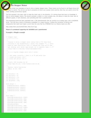 Unipolar Stepper Motor
This page shows two examples on how to drive a bipolar stepper motor. These motors can be found in old floppy drives and
are easy to control. The one we use has 6 connectors of which one is power (VCC) and the other four are used to drive the
motor sending synchronous signals.
The first example is the basic code to make the motor spin in one direction. It is aiming those that have no knowledge in
how to control stepper motors. The second example is coded in a more complex way, but allows to make the motor spin at
different speeds, in both directions, and controlling both from a potentiometer.
The prototyping board has been populated with a 10K potentiomenter that we connect to an analog input, and a ULN2003A
driver. This chip has a bunch of transistors embedded in a single housing. It allows the connection of devices and
components that need much higher current than the ones that the ATMEGA8 from our Arduino board can offer.
http://static.flickr.com/32/54357295_756c131217.jpg
Picture of a protoboard supporting the ULN2003A and a potentiometer
Example 1: Simple example
/* Stepper Copal
* -------------
*
* Program to drive a stepper motor coming from a 5'25 disk drive
* according to the documentation I found, this stepper: "[...] motor
* made by Copal Electronics, with 1.8 degrees per step and 96 ohms
* per winding, with center taps brought out to separate leads [...]"
* [http://www.cs.uiowa.edu/~jones/step/example.html]
*
* It is a bipolar stepper motor with 5 wires:
*
* - red: power connector, I have it at 5V and works fine
* - orange and black: coil 1
* - brown and yellow: coil 2
*
* (cleft) 2005 DojoDave for K3
* http://www.0j0.org | http://arduino.berlios.de
*
* @author: David Cuartielles
* @date: 20 Oct. 2005
*/
int motorPin1 = 8;
int motorPin2 = 9;
int motorPin3 = 10;
int motorPin4 = 11;
int delayTime = 500;
void setup() {
pinMode(motorPin1, OUTPUT);
pinMode(motorPin2, OUTPUT);
pinMode(motorPin3, OUTPUT);
pinMode(motorPin4, OUTPUT);
}
void loop() {
digitalWrite(motorPin1, HIGH);
digitalWrite(motorPin2, LOW);
digitalWrite(motorPin3, LOW);
digitalWrite(motorPin4, LOW);
delay(delayTime);
digitalWrite(motorPin1, LOW);
digitalWrite(motorPin2, HIGH);
digitalWrite(motorPin3, LOW);
digitalWrite(motorPin4, LOW);
Ashifur Rahaman
C
lick
to
B
U
Y
N
O
W
!
PD F-XChange Edit
or
www
.
tracker-software.com
C
lick
to
B
U
Y
N
O
W
!
PD
F-XChange Edit
or
www
.
tracker-software
.com
 