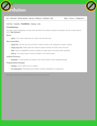 Arduino
Buy | Download | Getting Started | Learning | Reference | Hardware | FAQ Blog » | Forum » | Playground »
Learning Examples | Foundations | Hacking | Links
Foundations
This page contains explanations of some of the elements of the Arduino hardware and software and the concepts behind
them. Page Discussion
Basics
Sketch: The various components of a sketch and how they work.
Microcontrollers
Digital Pins: How the pins work and what it means for them to be configured as inputs or outputs.
Analog Input Pins: Details about the analog-to-digital conversion and other uses of the pins.
PWM: How the analogWrite() function simulates an analog output using pulse-width modulation.
Memory: The various types of memory available on the Arduino board.
Arduino Firmware
Bootloader: A small program pre-loaded on the Arduino board to allow uploading sketches.
Programming Technique
Variables: How to define and use variables.
Port Manipulation: Manipulating ports directly for faster manipulation of multiple pins
Edit Page | Page History | Printable View | All Recent Site Changes
Ashifur Rahaman
C
lick
to
B
U
Y
N
O
W
!
PD F-XChange Edit
or
www
.
tracker-software.com
C
lick
to
B
U
Y
N
O
W
!
PD
F-XChange Edit
or
www
.
tracker-software
.com
 