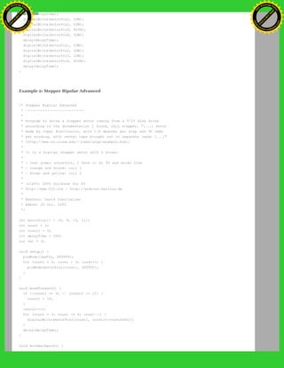 delay(delayTime);
digitalWrite(motorPin1, LOW);
digitalWrite(motorPin2, LOW);
digitalWrite(motorPin3, HIGH);
digitalWrite(motorPin4, LOW);
delay(delayTime);
digitalWrite(motorPin1, LOW);
digitalWrite(motorPin2, LOW);
digitalWrite(motorPin3, LOW);
digitalWrite(motorPin4, HIGH);
delay(delayTime);
}
Example 2: Stepper Bipolar Advanced
/* Stepper Bipolar Advanced
* ------------------------
*
* Program to drive a stepper motor coming from a 5'25 disk drive
* according to the documentation I found, this stepper: "[...] motor
* made by Copal Electronics, with 1.8 degrees per step and 96 ohms
* per winding, with center taps brought out to separate leads [...]"
* [http://www.cs.uiowa.edu/~jones/step/example.html]
*
* It is a bipolar stepper motor with 5 wires:
*
* - red: power connector, I have it at 5V and works fine
* - orange and black: coil 1
* - brown and yellow: coil 2
*
* (cleft) 2005 DojoDave for K3
* http://www.0j0.org | http://arduino.berlios.de
*
* @author: David Cuartielles
* @date: 20 Oct. 2005
*/
int motorPins[] = {8, 9, 10, 11};
int count = 0;
int count2 = 0;
int delayTime = 500;
int val = 0;
void setup() {
pinMode(ledPin, OUTPUT);
for (count = 0; count < 4; count++) {
pinMode(motorPins[count], OUTPUT);
}
}
void moveForward() {
if ((count2 == 0) || (count2 == 1)) {
count2 = 16;
}
count2>>=1;
for (count = 3; count >= 0; count--) {
digitalWrite(motorPins[count], count2>>count&0x01);
}
delay(delayTime);
}
void moveBackward() {
Ashifur Rahaman
C
lick
to
B
U
Y
N
O
W
!
PD F-XChange Edit
or
www
.
tracker-software.com
C
lick
to
B
U
Y
N
O
W
!
PD
F-XChange Edit
or
www
.
tracker-software
.com
 