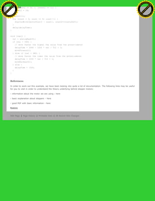 if ((count2 == 0) || (count2 == 1)) {
count2 = 16;
}
count2>>=1;
for (count = 3; count >= 0; count--) {
digitalWrite(motorPins[3 - count], count2>>count&0x01);
}
delay(delayTime);
}
void loop() {
val = analogRead(0);
if (val > 540) {
// move faster the higher the value from the potentiometer
delayTime = 2048 - 1024 * val / 512 + 1;
moveForward();
} else if (val < 480) {
// move faster the lower the value from the potentiometer
delayTime = 1024 * val / 512 + 1;
moveBackward();
} else {
delayTime = 1024;
}
}
References
In order to work out this example, we have been looking into quite a lot of documentation. The following links may be useful
for you to visit in order to understand the theory underlying behind stepper motors:
- information about the motor we are using - here
- basic explanation about steppers - here
- good PDF with basic information - here
Restore
Edit Page | Page History | Printable View | All Recent Site Changes
Ashifur Rahaman
C
lick
to
B
U
Y
N
O
W
!
PD F-XChange Edit
or
www
.
tracker-software.com
C
lick
to
B
U
Y
N
O
W
!
PD
F-XChange Edit
or
www
.
tracker-software
.com
 