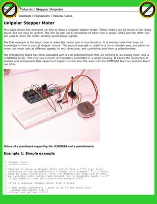 Arduino : Tutorial / Stepper Unipolar
Learning Examples | Foundations | Hacking | Links
Unipolar Stepper Motor
This page shows two examples on how to drive a unipolar stepper motor. These motors can be found in old floppy
drives and are easy to control. The one we use has 6 connectors of which one is power (VCC) and the other four
are used to drive the motor sending synchronous signals.
The first example is the basic code to make the motor spin in one direction. It is aiming those that have no
knowledge in how to control stepper motors. The second example is coded in a more complex way, but allows to
make the motor spin at different speeds, in both directions, and controlling both from a potentiometer.
The prototyping board has been populated with a 10K potentiomenter that we connect to an analog input, and a
ULN2003A driver. This chip has a bunch of transistors embedded in a single housing. It allows the connection of
devices and components that need much higher current than the ones that the ATMEGA8 from our Arduino board
can offer.
Picture of a protoboard supporting the ULN2003A and a potentiometer
Example 1: Simple example
/* Stepper Copal
* -------------
*
* Program to drive a stepper motor coming from a 5'25 disk drive
* according to the documentation I found, this stepper: "[...] motor
* made by Copal Electronics, with 1.8 degrees per step and 96 ohms
* per winding, with center taps brought out to separate leads [...]"
* [http://www.cs.uiowa.edu/~jones/step/example.html]
*
* It is a unipolar stepper motor with 5 wires:
*
* - red: power connector, I have it at 5V and works fine
* - orange and black: coil 1
* - brown and yellow: coil 2
Ashifur Rahaman
C
lick
to
B
U
Y
N
O
W
!
PD F-XChange Edit
or
www
.
tracker-software.com
C
lick
to
B
U
Y
N
O
W
!
PD
F-XChange Edit
or
www
.
tracker-software
.com
 