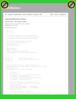 Arduino
Buy | Download | Getting Started | Learning | Reference | Hardware | FAQ Blog » | Forum » | Playground »
Tutorial.DMXMaster History
Hide minor edits - Show changes to markup
January 30, 2007, at 03:35 PM by David A. Mellis -
Changed lines 2-176 from:
full tutorial coming soon
/* DMX Shift Out
* -------------
*
* Shifts data in DMX format out to DMX enabled devices
* it is extremely restrictive in terms of timing. Therefore
* the program will stop the interrupts when sending data
*
* (cleft) 2006 by Tomek Ness and D. Cuartielles
* K3 - School of Arts and Communication
* <http://www.arduino.cc>
* <http://www.mah.se/k3>
*
* @date: 2006-01-19
* @idea: Tomek Ness
* @code: D. Cuartielles and Tomek Ness
* @acknowledgements: Johny Lowgren for his DMX devices
*
*/
int sig = 3; // signal (plus / dmx pin 3)
int sigI = 2; // signal inversion (minus / dmx pin 2)
int count = 0;
/* Sends a DMX byte out on a pin. Assumes a 16 MHz clock.
* Disables interrupts, which will disrupt the millis() function if used
* too frequently. */
void shiftDmxOut(int pin, int ipin, int theByte)
{
int theDelay = 1;
int count = 0;
int portNumber = port_to_output[digitalPinToPort(pin)];
int pinNumber = digitalPinToBit(pin);
int iPortNumber = port_to_output[digitalPinToPort(ipin)];
int iPinNumber = digitalPinToBit(ipin);
// the first thing we do is to write te pin to high
// it will be the mark between bytes. It may be also
// high from before
_SFR_BYTE(_SFR_IO8(portNumber)) |= _BV(pinNumber);
_SFR_BYTE(_SFR_IO8(iPortNumber)) &= ~_BV(iPinNumber);
delayMicroseconds(20);
if (digitalPinToPort(pin) != NOT_A_PIN) {
// If the pin that support PWM output, we need to turn it off
Ashifur Rahaman
C
lick
to
B
U
Y
N
O
W
!
PD F-XChange Edit
or
www
.
tracker-software.com
C
lick
to
B
U
Y
N
O
W
!
PD
F-XChange Edit
or
www
.
tracker-software
.com
search
 