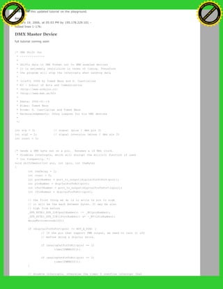 Please see this updated tutorial on the playground.
Restore
January 19, 2006, at 05:03 PM by 195.178.229.101 -
Added lines 1-176:
DMX Master Device
full tutorial coming soon
/* DMX Shift Out
* -------------
*
* Shifts data in DMX format out to DMX enabled devices
* it is extremely restrictive in terms of timing. Therefore
* the program will stop the interrupts when sending data
*
* (cleft) 2006 by Tomek Ness and D. Cuartielles
* K3 - School of Arts and Communication
* <http://www.arduino.cc>
* <http://www.mah.se/k3>
*
* @date: 2006-01-19
* @idea: Tomek Ness
* @code: D. Cuartielles and Tomek Ness
* @acknowledgements: Johny Lowgren for his DMX devices
*
*/
int sig = 3; // signal (plus / dmx pin 3)
int sigI = 2; // signal inversion (minus / dmx pin 2)
int count = 0;
/* Sends a DMX byte out on a pin. Assumes a 16 MHz clock.
* Disables interrupts, which will disrupt the millis() function if used
* too frequently. */
void shiftDmxOut(int pin, int ipin, int theByte)
{
int theDelay = 1;
int count = 0;
int portNumber = port_to_output[digitalPinToPort(pin)];
int pinNumber = digitalPinToBit(pin);
int iPortNumber = port_to_output[digitalPinToPort(ipin)];
int iPinNumber = digitalPinToBit(ipin);
// the first thing we do is to write te pin to high
// it will be the mark between bytes. It may be also
// high from before
_SFR_BYTE(_SFR_IO8(portNumber)) |= _BV(pinNumber);
_SFR_BYTE(_SFR_IO8(iPortNumber)) &= ~_BV(iPinNumber);
delayMicroseconds(20);
if (digitalPinToPort(pin) != NOT_A_PIN) {
// If the pin that support PWM output, we need to turn it off
// before doing a digital write.
if (analogOutPinToBit(pin) == 1)
timer1PWMAOff();
if (analogOutPinToBit(pin) == 2)
timer1PWMBOff();
}
// disable interrupts, otherwise the timer 0 overflow interrupt that
Ashifur Rahaman
C
lick
to
B
U
Y
N
O
W
!
PD F-XChange Edit
or
www
.
tracker-software.com
C
lick
to
B
U
Y
N
O
W
!
PD
F-XChange Edit
or
www
.
tracker-software
.com
 