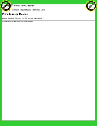 Arduino : Tutorial / DMX Master
Learning Examples | Foundations | Hacking | Links
DMX Master Device
Please see this updated tutorial on the playground.
(Printable View of http://www.arduino.cc/en/Tutorial/DMXMaster)
Ashifur Rahaman
C
lick
to
B
U
Y
N
O
W
!
PD F-XChange Edit
or
www
.
tracker-software.com
C
lick
to
B
U
Y
N
O
W
!
PD
F-XChange Edit
or
www
.
tracker-software
.com
 