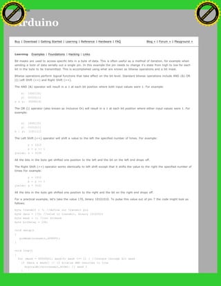 Arduino
Buy | Download | Getting Started | Learning | Reference | Hardware | FAQ Blog » | Forum » | Playground »
Learning Examples | Foundations | Hacking | Links
Bit masks are used to access specific bits in a byte of data. This is often useful as a method of iteration, for example when
sending a byte of data serially out a single pin. In this example the pin needs to change it's state from high to low for each
bit in the byte to be transmitted. This is accomplished using what are known as bitwise operations and a bit mask.
Bitwise operations perform logical functions that take affect on the bit level. Standard bitwise operations include AND (&) OR
(|) Left Shift (<<) and Right Shift (>>).
The AND (&) operator will result in a 1 at each bit position where both input values were 1. For example:
x: 10001101
y: 01010111
x & y: 00000101
The OR (|) operator (also known as Inclusive Or) will result in a 1 at each bit position where either input values were 1. For
example:
x: 10001101
y: 01010111
x | y: 11011111
The Left Shift (<<) operator will shift a value to the left the specified number of times. For example:
y = 1010
x = y << 1
yields: x = 0100
All the bits in the byte get shifted one position to the left and the bit on the left end drops off.
The Right Shift (>>) operator works identically to left shift except that it shifts the value to the right the specified number of
times For example:
y = 1010
x = y >> 1
yields: x = 0101
All the bits in the byte get shifted one position to the right and the bit on the right end drops off.
For a practical example, let's take the value 170, binary 10101010. To pulse this value out of pin 7 the code might look as
follows:
byte transmit = 7; //define our transmit pin
byte data = 170; //value to transmit, binary 10101010
byte mask = 1; //our bitmask
byte bitDelay = 100;
void setup()
{
pinMode(transmit,OUTPUT);
}
void loop()
{
for (mask = 00000001; mask>0; mask <<= 1) { //iterate through bit mask
if (data & mask){ // if bitwise AND resolves to true
digitalWrite(transmit,HIGH); // send 1
}
Ashifur Rahaman
C
lick
to
B
U
Y
N
O
W
!
PD F-XChange Edit
or
www
.
tracker-software.com
C
lick
to
B
U
Y
N
O
W
!
PD
F-XChange Edit
or
www
.
tracker-software
.com
search
 
