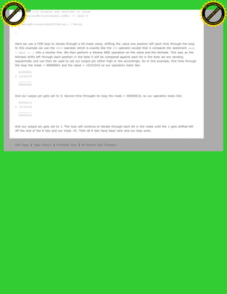 else{ //if bitwise and resolves to false
digitalWrite(transmit,LOW); // send 0
}
delayMicroseconds(bitDelay); //delay
}
}
Here we use a FOR loop to iterate through a bit mask value, shifting the value one position left each time through the loop.
In this example we use the <<= operator which is exactly like the << operator except that it compacts the statement mask
= mask << 1 into a shorter line. We then perform a bitwise AND operation on the value and the bitmask. This way as the
bitmask shifts left through each position in the byte it will be compared against each bit in the byte we are sending
sequentially and can then be used to set our output pin either high or low accordingly. So in this example, first time through
the loop the mask = 00000001 and the value = 10101010 so our operation looks like:
00000001
& 10101010
________
00000000
And our output pin gets set to 0. Second time throught he loop the mask = 00000010, so our operation looks like:
00000010
& 10101010
________
00000010
And our output pin gets set to 1. The loop will continue to iterate through each bit in the mask until the 1 gets shifted left
off the end of the 8 bits and our mask =0. Then all 8 bits have been sent and our loop exits.
Edit Page | Page History | Printable View | All Recent Site Changes
Ashifur Rahaman
C
lick
to
B
U
Y
N
O
W
!
PD F-XChange Edit
or
www
.
tracker-software.com
C
lick
to
B
U
Y
N
O
W
!
PD
F-XChange Edit
or
www
.
tracker-software
.com
 