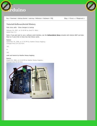 Arduino
Buy | Download | Getting Started | Learning | Reference | Hardware | FAQ Blog » | Forum » | Playground »
Tutorial.SoftwareSerial History
Hide minor edits - Show changes to markup
February 26, 2007, at 10:40 AM by David A. Mellis -
Added lines 3-4:
Note: If you just want to use a software serial interface, see the SoftwareSerial library included with Arduino 0007 and later.
Read on if you'd like to know how that library works.
Restore
September 05, 2006, at 12:55 PM by Heather Dewey-Hagborg -
Changed lines 214-216 from:
}@]
to:
}@]
code and tutorial by Heather Dewey-Hagborg
Restore
August 29, 2006, at 12:46 PM by Heather Dewey-Hagborg -
Changed lines 53-54 from:
to:
Ashifur Rahaman
C
lick
to
B
U
Y
N
O
W
!
PD F-XChange Edit
or
www
.
tracker-software.com
C
lick
to
B
U
Y
N
O
W
!
PD
F-XChange Edit
or
www
.
tracker-software
.com
search
 