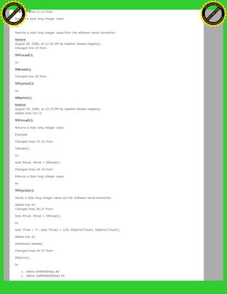 Changed lines 11-12 from:
Returns a byte long integer value
to:
Returns a byte long integer value from the software serial connection
Restore
August 29, 2006, at 12:25 PM by Heather Dewey-Hagborg -
Changed line 10 from:
SWread();
to:
SWread();
Changed line 20 from:
SWprint();
to:
SWprint();
Restore
August 29, 2006, at 12:19 PM by Heather Dewey-Hagborg -
Added lines 10-13:
SWread();
Returns a byte long integer value
Example:
Changed lines 15-16 from:
SWread();
to:
byte RXval; RXval = SWread();
Changed lines 18-19 from:
Returns a byte long integer value
to:
SWprint();
Sends a byte long integer value out the software serial connection
Added line 24:
Changed lines 26-27 from:
byte RXval; RXval = SWread();
to:
byte TXval = 'h'; byte TXval2 = 126; SWprint(TXval); SWprint(TXval2);
Added line 32:
Definitions Needed:
Changed lines 34-37 from:
SWprint();
to:
1. define bit9600Delay 84
2. define halfBit9600Delay 42
Ashifur Rahaman
C
lick
to
B
U
Y
N
O
W
!
PD F-XChange Edit
or
www
.
tracker-software.com
C
lick
to
B
U
Y
N
O
W
!
PD
F-XChange Edit
or
www
.
tracker-software
.com
 