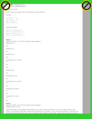 3. define bit4800Delay 188
4. define halfBit4800Delay 94
Deleted lines 38-55:
Sends a byte long integer value out the software serial connection
Example:
byte TXval = 'h';
byte TXval2 = 126;
SWprint(TXval);
SWprint(TXval2);
Definitions Needed:
#define bit9600Delay 84
#define halfBit9600Delay 42
#define bit4800Delay 188
#define halfBit4800Delay 94
Restore
August 29, 2006, at 12:18 PM by Heather Dewey-Hagborg -
Added line 10:
[@
Added line 12:
@]
Added line 16:
[@
Changed lines 19-21 from:
to:
@]
[@
Added line 23:
@]
Added lines 27-28:
[@
Changed lines 33-34 from:
to:
@]
Changed line 36 from:
to:
[@
Changed line 41 from:
to:
@]
Restore
August 29, 2006, at 12:15 PM by Heather Dewey-Hagborg -
Changed lines 5-6 from:
other serial devices. Using software serial allows you to create a serial connection on any of the digital i/o pins on the
Arduino. This should be used when multiple serial connections are necessary. If only one serial connection is necessary the
hardware serial port should be used. This is a general purpose software tutorial, NOT a specific device tutorial. A tutorial on
Ashifur Rahaman
C
lick
to
B
U
Y
N
O
W
!
PD F-XChange Edit
or
www
.
tracker-software.com
C
lick
to
B
U
Y
N
O
W
!
PD
F-XChange Edit
or
www
.
tracker-software
.com
 