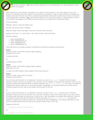 communicating with a computer is here. Device specific tutorials are on the Tutorial Page. For a good explanation of serial
communication see Wikipedia.
to:
other serial devices. Using software serial allows you to create a serial connection on any of the digital i/o pins on the
Arduino. This should be used when multiple serial connections are necessary. If only one serial connection is necessary the
hardware serial port should be used. This is a general purpose software tutorial, NOT a specific device tutorial. A tutorial on
communicating with a computer is here. Device specific tutorials are on the Tutorial Page. For a good explanation of serial
communication see Wikipedia. The software serial connection can run at 4800 baud or 9600 baud reliably.
Functions Available:
SWread(); Returns a byte long integer value
Example: byte RXval; RXval = SWread();
SWprint(); Sends a byte long integer value out the software serial connection
Example: byte TXval = 'h'; byte TXval2 = 126; SWprint(TXval); SWprint(TXval2);
Definitions Needed:
1. define bit9600Delay 84
2. define halfBit9600Delay 42
3. define bit4800Delay 188
4. define halfBit4800Delay 94
These definitions set the delays necessary for 9600 baud and 4800 baud software serial operation.
Restore
August 23, 2006, at 02:09 PM by Heather Dewey-Hagborg -
Changed line 113 from:
//Created July 2006
to:
//Created August 15 2006
Restore
August 23, 2006, at 02:08 PM by Heather Dewey-Hagborg -
Added lines 113-116:
//Created July 2006 //Heather Dewey-Hagborg //http://www.arduino.cc
Restore
August 15, 2006, at 08:16 PM by Tom Igoe -
Changed lines 38-39 from:
First we include the file ctype.h in our application. This gives us access to the toupper() function from the Character
Operations C library which we will use later in our main loop. Next we establish our baudrate delay definitions. These are pre-
processor directives that define the delays for different baudrates. The #define bit9600Delay 84 line causes the compiler to
substitute the number 84 where ever it encounters the label "bit9600Delay". Pre-processor definitions are often used for
constants because they don't take up any program memory space on the chip.
to:
First we include the file ctype.h in our application. This gives us access to the toupper() function from the Character
Operations C library which we will use later in our main loop. This library is part of the Arduino install, so you don't need to
do anything other than type the #include line in order to use it. Next we establish our baudrate delay definitions. These are
pre-processor directives that define the delays for different baudrates. The #define bit9600Delay 84 line causes the
compiler to substitute the number 84 where ever it encounters the label "bit9600Delay". Pre-processor definitions are often
used for constants because they don't take up any program memory space on the chip.
Changed line 86 from:
delayMicroseconds(halfbit9600Delay);
to:
delayMicroseconds(halfBit9600Delay);
Ashifur Rahaman
C
lick
to
B
U
Y
N
O
W
!
PD F-XChange Edit
or
www
.
tracker-software.com
C
lick
to
B
U
Y
N
O
W
!
PD
F-XChange Edit
or
www
.
tracker-software
.com
 