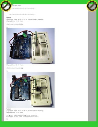 Changed line 160 from:
delayMicroseconds(halfbit9600Delay);
to:
delayMicroseconds(halfBit9600Delay);
Restore
August 15, 2006, at 02:32 PM by Heather Dewey-Hagborg -
Changed lines 19-20 from:
Attach: pwr_wires_web.jpg
to:
Changed lines 23-24 from:
Attach: ser_wires_web.jpg
to:
Restore
August 15, 2006, at 02:30 PM by Heather Dewey-Hagborg -
Changed lines 19-20 from:
picture of device with connections
to:
Ashifur Rahaman
C
lick
to
B
U
Y
N
O
W
!
PD F-XChange Edit
or
www
.
tracker-software.com
C
lick
to
B
U
Y
N
O
W
!
PD
F-XChange Edit
or
www
.
tracker-software
.com
 