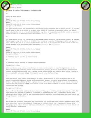 Attach: pwr_wires_web.jpg
Changed lines 23-24 from:
picture of device with serial connections
to:
Attach: ser_wires_web.jpg
Restore
August 15, 2006, at 11:44 AM by Heather Dewey-Hagborg -
Restore
August 15, 2006, at 11:42 AM by Heather Dewey-Hagborg -
Changed lines 78-79 from:
This is the SWprint function. First the transmit line is pulled low to signal a start bit. Then we itterate through a bit mask and
flip the output pin high or low 8 times for the 8 bits in the value to be transmitted. Finally we pull the line high again to
signal a stop bit. For each bit we transmit we hold the line high or low for the specified delay. In this example we are using
a 9600 baudrate. To use 4800 simply replace the variable bit9600Delay with bit4800Delay.
to:
This is the SWprint function. First the transmit line is pulled low to signal a start bit. Then we itterate through a bit mask and
flip the output pin high or low 8 times for the 8 bits in the value to be transmitted. Finally we pull the line high again to
signal a stop bit. For each bit we transmit we hold the line high or low for the specified delay. In this example we are using
a 9600 baudrate. To use 4800 simply replace the variable bit9600Delay with bit4800Delay.
Restore
August 15, 2006, at 11:40 AM by Heather Dewey-Hagborg -
Restore
August 15, 2006, at 11:37 AM by Heather Dewey-Hagborg -
Changed line 3 from:
In this tutorial you will learn how to implement serial
to:
In this tutorial you will learn how to implement Asynchronous serial
Changed lines 5-6 from:
other serial devices. Using software serial allows you to create a serial connection on any of the digital i/o pins on the
Arduino. This should be used when multiple serial connections are necessary. If only one serial connection is necessary the
hardware serial port should be used. This is a general purpose software tutorial, NOT a specific device tutorial. A tutorial on
communicating with a computer is here. Device specific tutorials are on the Tutorial Page.
to:
other serial devices. Using software serial allows you to create a serial connection on any of the digital i/o pins on the
Arduino. This should be used when multiple serial connections are necessary. If only one serial connection is necessary the
hardware serial port should be used. This is a general purpose software tutorial, NOT a specific device tutorial. A tutorial on
communicating with a computer is here. Device specific tutorials are on the Tutorial Page. For a good explanation of serial
communication see Wikipedia.
Changed lines 27-28 from:
Now we will write the code to enable serial data transmission. This program will simply wait for a character to arrive in the
serial recieving port and then spit it back out in uppercase out the transmit port. This is a good general purpose serial
debugging program and you should be able to extrapolate from this example to cover all your basic serial needs. We will walk
through the code in small sections.
to:
Now we will write the code to enable serial data communication. This program will simply wait for a character to arrive in the
serial recieving port and then spit it back out in uppercase out the transmit port. This is a good general purpose serial
debugging program and you should be able to extrapolate from this example to cover all your basic serial needs. We will walk
through the code in small sections.
Restore
August 15, 2006, at 11:22 AM by Heather Dewey-Hagborg -
Ashifur Rahaman
C
lick
to
B
U
Y
N
O
W
!
PD F-XChange Edit
or
www
.
tracker-software.com
C
lick
to
B
U
Y
N
O
W
!
PD
F-XChange Edit
or
www
.
tracker-software
.com
 