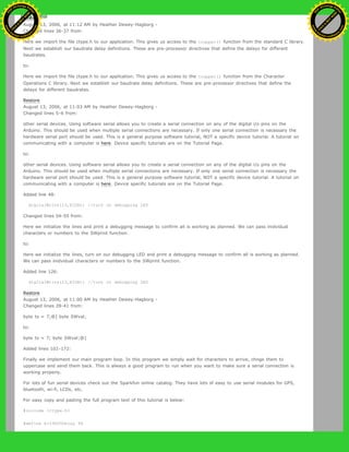 Restore
August 13, 2006, at 11:12 AM by Heather Dewey-Hagborg -
Changed lines 36-37 from:
Here we import the file ctype.h to our application. This gives us access to the toupper() function from the standard C library.
Next we establish our baudrate delay definitions. These are pre-processor directives that define the delays for different
baudrates.
to:
Here we import the file ctype.h to our application. This gives us access to the toupper() function from the Character
Operations C library. Next we establish our baudrate delay definitions. These are pre-processor directives that define the
delays for different baudrates.
Restore
August 13, 2006, at 11:03 AM by Heather Dewey-Hagborg -
Changed lines 5-6 from:
other serial devices. Using software serial allows you to create a serial connection on any of the digital i/o pins on the
Arduino. This should be used when multiple serial connections are necessary. If only one serial connection is necessary the
hardware serial port should be used. This is a general purpose software tutorial, NOT a specific device tutorial. A tutorial on
communicating with a computer is here. Device specific tutorials are on the Tutorial Page.
to:
other serial devices. Using software serial allows you to create a serial connection on any of the digital i/o pins on the
Arduino. This should be used when multiple serial connections are necessary. If only one serial connection is necessary the
hardware serial port should be used. This is a general purpose software tutorial, NOT a specific device tutorial. A tutorial on
communicating with a computer is here. Device specific tutorials are on the Tutorial Page.
Added line 48:
digitalWrite(13,HIGH); //turn on debugging LED
Changed lines 54-55 from:
Here we initialize the lines and print a debugging message to confirm all is working as planned. We can pass inidvidual
characters or numbers to the SWprint function.
to:
Here we initialize the lines, turn on our debugging LED and print a debugging message to confirm all is working as planned.
We can pass inidvidual characters or numbers to the SWprint function.
Added line 126:
digitalWrite(13,HIGH); //turn on debugging LED
Restore
August 13, 2006, at 11:00 AM by Heather Dewey-Hagborg -
Changed lines 39-41 from:
byte tx = 7;@] byte SWval;
to:
byte tx = 7; byte SWval;@]
Added lines 102-172:
Finally we implement our main program loop. In this program we simply wait for characters to arrive, chnge them to
uppercase and send them back. This is always a good program to run when you want to make sure a serial connection is
working properly.
For lots of fun serial devices check out the Sparkfun online catalog. They have lots of easy to use serial modules for GPS,
bluetooth, wi-fi, LCDs, etc.
For easy copy and pasting the full program text of this tutorial is below:
#include <ctype.h>
#define bit9600Delay 84
Ashifur Rahaman
C
lick
to
B
U
Y
N
O
W
!
PD F-XChange Edit
or
www
.
tracker-software.com
C
lick
to
B
U
Y
N
O
W
!
PD
F-XChange Edit
or
www
.
tracker-software
.com
 