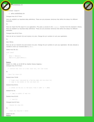 [@#define bit9600Delay 84
to:
[@#include <ctype.h>
1. define bit9600Delay 84
Changed lines 36-37 from:
Here we establish our baudrate delay definitions. These are pre-processor directives that define the delays for different
baudrates.
to:
Here we import the file ctype.h to our application. This gives us access to the toupper() function from the standard C library.
Next we establish our baudrate delay definitions. These are pre-processor directives that define the delays for different
baudrates.
Changed lines 40-42 from:
Here we set our transmit (tx) and recieve (rx) pins. Change the pin numbers to suit your application.
to:
byte SWval;
Here we set our transmit (tx) and recieve (rx) pins. Change the pin numbers to suit your application. We also allocate a
variable to store our recieved data in, SWval.
Added lines 96-101:
void loop()
{
SWval = SWread();
SWprint(to_upper(SWval));
}
Restore
August 13, 2006, at 10:48 AM by Heather Dewey-Hagborg -
Changed lines 78-79 from:
// confirm that this is a real start bit, not line noise
to:
//wait for start bit
Deleted lines 79-80:
// frame start indicated by a falling edge and low start bit
// jump to the middle of the low start bit
Deleted lines 80-81:
// offset of the bit in the byte: from 0 (LSB) to 7 (MSB)
Deleted line 81:
// jump to middle of next bit
Deleted lines 82-83:
// read bit
Changed line 85 from:
//pause for stop bit
to:
//wait for stop bit + extra
Added line 93:
Restore
Ashifur Rahaman
C
lick
to
B
U
Y
N
O
W
!
PD F-XChange Edit
or
www
.
tracker-software.com
C
lick
to
B
U
Y
N
O
W
!
PD
F-XChange Edit
or
www
.
tracker-software
.com
 