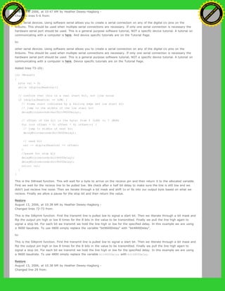 August 13, 2006, at 10:47 AM by Heather Dewey-Hagborg -
Changed lines 5-6 from:
other serial devices. Using software serial allows you to create a serial connection on any of the digital i/o pins on the
Arduino. This should be used when multiple serial connections are necessary. If only one serial connection is necessary the
hardware serial port should be used. This is a general purpose software tutorial, NOT a specific device tutorial. A tutorial on
communicating with a computer is here. And device specific tutorials are on the Tutorial Page.
to:
other serial devices. Using software serial allows you to create a serial connection on any of the digital i/o pins on the
Arduino. This should be used when multiple serial connections are necessary. If only one serial connection is necessary the
hardware serial port should be used. This is a general purpose software tutorial, NOT a specific device tutorial. A tutorial on
communicating with a computer is here. Device specific tutorials are on the Tutorial Page.
Added lines 73-101:
int SWread()
{
byte val = 0;
while (digitalRead(rx));
// confirm that this is a real start bit, not line noise
if (digitalRead(rx) == LOW) {
// frame start indicated by a falling edge and low start bit
// jump to the middle of the low start bit
delayMicroseconds(halfbit9600Delay);
// offset of the bit in the byte: from 0 (LSB) to 7 (MSB)
for (int offset = 0; offset < 8; offset++) {
// jump to middle of next bit
delayMicroseconds(bit9600Delay);
// read bit
val |= digitalRead(rx) << offset;
}
//pause for stop bit
delayMicroseconds(bit9600Delay);
delayMicroseconds(bit9600Delay);
return val;
}
}
This is the SWread function. This will wait for a byte to arrive on the recieve pin and then return it to the allocated variable.
First we wait for the recieve line to be pulled low. We check after a half bit delay to make sure the line is still low and we
didn't just recieve line noise. Then we iterate through a bit mask and shift 1s or 0s into our output byte based on what we
recieve. Finally we allow a pause for the stop bit and then return the value.
Restore
August 13, 2006, at 10:38 AM by Heather Dewey-Hagborg -
Changed lines 72-73 from:
This is the SWprint function. First the transmit line is pulled low to signal a start bit. Then we itterate through a bit mask and
flip the output pin high or low 8 times for the 8 bits in the value to be transmitted. Finally we pull the line high again to
signal a stop bit. For each bit we transmit we hold the line high or low for the specified delay. In this example we are using
a 9600 baudrate. To use 4800 simply replace the variable "bit9600Delay" with "bit4800Delay".
to:
This is the SWprint function. First the transmit line is pulled low to signal a start bit. Then we itterate through a bit mask and
flip the output pin high or low 8 times for the 8 bits in the value to be transmitted. Finally we pull the line high again to
signal a stop bit. For each bit we transmit we hold the line high or low for the specified delay. In this example we are using
a 9600 baudrate. To use 4800 simply replace the variable bit9600Delay with bit4800Delay.
Restore
August 13, 2006, at 10:38 AM by Heather Dewey-Hagborg -
Changed line 29 from:
Ashifur Rahaman
C
lick
to
B
U
Y
N
O
W
!
PD F-XChange Edit
or
www
.
tracker-software.com
C
lick
to
B
U
Y
N
O
W
!
PD
F-XChange Edit
or
www
.
tracker-software
.com
 