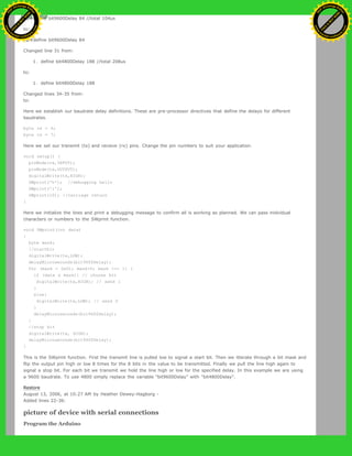 [@#define bit9600Delay 84 //total 104us
to:
[@#define bit9600Delay 84
Changed line 31 from:
1. define bit4800Delay 188 //total 208us
to:
1. define bit4800Delay 188
Changed lines 34-35 from:
to:
Here we establish our baudrate delay definitions. These are pre-processor directives that define the delays for different
baudrates.
byte rx = 6;
byte tx = 7;
Here we set our transmit (tx) and recieve (rx) pins. Change the pin numbers to suit your application.
void setup() {
pinMode(rx,INPUT);
pinMode(tx,OUTPUT);
digitalWrite(tx,HIGH);
SWprint('h'); //debugging hello
SWprint('i');
SWprint(10); //carriage return
}
Here we initialize the lines and print a debugging message to confirm all is working as planned. We can pass inidvidual
characters or numbers to the SWprint function.
void SWprint(int data)
{
byte mask;
//startbit
digitalWrite(tx,LOW);
delayMicroseconds(bit9600Delay);
for (mask = 0x01; mask>0; mask <<= 1) {
if (data & mask){ // choose bit
digitalWrite(tx,HIGH); // send 1
}
else{
digitalWrite(tx,LOW); // send 0
}
delayMicroseconds(bit9600Delay);
}
//stop bit
digitalWrite(tx, HIGH);
delayMicroseconds(bit9600Delay);
}
This is the SWprint function. First the transmit line is pulled low to signal a start bit. Then we itterate through a bit mask and
flip the output pin high or low 8 times for the 8 bits in the value to be transmitted. Finally we pull the line high again to
signal a stop bit. For each bit we transmit we hold the line high or low for the specified delay. In this example we are using
a 9600 baudrate. To use 4800 simply replace the variable "bit9600Delay" with "bit4800Delay".
Restore
August 13, 2006, at 10:27 AM by Heather Dewey-Hagborg -
Added lines 22-36:
picture of device with serial connections
Program the Arduino
Ashifur Rahaman
C
lick
to
B
U
Y
N
O
W
!
PD F-XChange Edit
or
www
.
tracker-software.com
C
lick
to
B
U
Y
N
O
W
!
PD
F-XChange Edit
or
www
.
tracker-software
.com
 