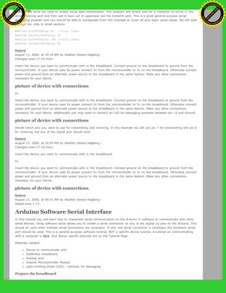 Now we will write the code to enable serial data transmission. This program will simply wait for a character to arrive in the
serial recieving port and then spit it back out in uppercase out the transmit port. This is a good general purpose serial
debugging program and you should be able to extrapolate from this example to cover all your basic serial needs. We will walk
through the code in small sections.
#define bit9600Delay 84 //total 104us
#define halfBit9600Delay 42
#define bit4800Delay 188 //total 208us
#define halfBit4800Delay 94
Restore
August 13, 2006, at 10:19 AM by Heather Dewey-Hagborg -
Changed lines 17-19 from:
Insert the device you want to communicate with in the breadboard. Connect ground on the breadboard to ground from the
microcontroller. If your device uses 5v power connect 5v from the microcontoller to 5v on the breadboard. Otherwise connect
power and ground from an alternate power source to the breadboard in the same fashion. Make any other connections
necessary for your device.
picture of device with connections
to:
Insert the device you want to communicate with in the breadboard. Connect ground on the breadboard to ground from the
microcontroller. If your device uses 5v power connect 5v from the microcontoller to 5v on the breadboard. Otherwise connect
power and ground from an alternate power source to the breadboard in the same fashion. Make any other connections
necessary for your device. Additionally you may want to connect an LED for debugging purposes between pin 13 and Ground.
picture of device with connections
Decide which pins you want to use for transmitting and receiving. In this example we will use pin 7 for transmitting and pin 6
for receiving, but any of the digital pins should work.
Restore
August 13, 2006, at 10:05 AM by Heather Dewey-Hagborg -
Changed lines 17-19 from:
Insert the device you want to communicate with in the breadboard.
to:
Insert the device you want to communicate with in the breadboard. Connect ground on the breadboard to ground from the
microcontroller. If your device uses 5v power connect 5v from the microcontoller to 5v on the breadboard. Otherwise connect
power and ground from an alternate power source to the breadboard in the same fashion. Make any other connections
necessary for your device.
picture of device with connections
Restore
August 13, 2006, at 09:51 AM by Heather Dewey-Hagborg -
Added lines 1-17:
Arduino Software Serial Interface
In this tutorial you will learn how to implement serial communication on the Arduino in software to communicate with other
serial devices. Using software serial allows you to create a serial connection on any of the digital i/o pins on the Arduino. This
should be used when multiple serial connections are necessary. If only one serial connection is necessary the hardware serial
port should be used. This is a general purpose software tutorial, NOT a specific device tutorial. A tutorial on communicating
with a computer is here. And device specific tutorials are on the Tutorial Page.
Materials needed:
Device to communicate with
Solderless breadboard
Hookup wire
Arduino Microcontroller Module
Light emitting Diode (LED) - optional, for debugging
Prepare the breadboard
Ashifur Rahaman
C
lick
to
B
U
Y
N
O
W
!
PD F-XChange Edit
or
www
.
tracker-software.com
C
lick
to
B
U
Y
N
O
W
!
PD
F-XChange Edit
or
www
.
tracker-software
.com
 