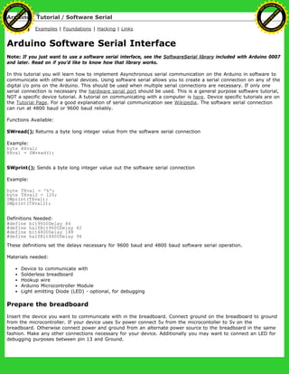 Arduino : Tutorial / Software Serial
Learning Examples | Foundations | Hacking | Links
Arduino Software Serial Interface
Note: If you just want to use a software serial interface, see the SoftwareSerial library included with Arduino 0007
and later. Read on if you'd like to know how that library works.
In this tutorial you will learn how to implement Asynchronous serial communication on the Arduino in software to
communicate with other serial devices. Using software serial allows you to create a serial connection on any of the
digital i/o pins on the Arduino. This should be used when multiple serial connections are necessary. If only one
serial connection is necessary the hardware serial port should be used. This is a general purpose software tutorial,
NOT a specific device tutorial. A tutorial on communicating with a computer is here. Device specific tutorials are on
the Tutorial Page. For a good explanation of serial communication see Wikipedia. The software serial connection
can run at 4800 baud or 9600 baud reliably.
Functions Available:
SWread(); Returns a byte long integer value from the software serial connection
Example:
byte RXval;
RXval = SWread();
SWprint(); Sends a byte long integer value out the software serial connection
Example:
byte TXval = 'h';
byte TXval2 = 126;
SWprint(TXval);
SWprint(TXval2);
Definitions Needed:
#define bit9600Delay 84
#define halfBit9600Delay 42
#define bit4800Delay 188
#define halfBit4800Delay 94
These definitions set the delays necessary for 9600 baud and 4800 baud software serial operation.
Materials needed:
Device to communicate with
Solderless breadboard
Hookup wire
Arduino Microcontroller Module
Light emitting Diode (LED) - optional, for debugging
Prepare the breadboard
Insert the device you want to communicate with in the breadboard. Connect ground on the breadboard to ground
from the microcontroller. If your device uses 5v power connect 5v from the microcontoller to 5v on the
breadboard. Otherwise connect power and ground from an alternate power source to the breadboard in the same
fashion. Make any other connections necessary for your device. Additionally you may want to connect an LED for
debugging purposes between pin 13 and Ground.
Ashifur Rahaman
C
lick
to
B
U
Y
N
O
W
!
PD F-XChange Edit
or
www
.
tracker-software.com
C
lick
to
B
U
Y
N
O
W
!
PD
F-XChange Edit
or
www
.
tracker-software
.com
 