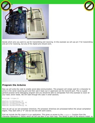 Decide which pins you want to use for transmitting and receiving. In this example we will use pin 7 for transmitting
and pin 6 for receiving, but any of the digital pins should work.
Program the Arduino
Now we will write the code to enable serial data communication. This program will simply wait for a character to
arrive in the serial recieving port and then spit it back out in uppercase out the transmit port. This is a good
general purpose serial debugging program and you should be able to extrapolate from this example to cover all
your basic serial needs. We will walk through the code in small sections.
#include <ctype.h>
#define bit9600Delay 84
#define halfBit9600Delay 42
#define bit4800Delay 188
#define halfBit4800Delay 94
Here we set up our pre-processor directives. Pre-processor directives are processed before the actual compilation
begins. They start with a "#" and do not end with semi-colons.
First we include the file ctype.h in our application. This gives us access to the toupper() function from the
Character Operations C library which we will use later in our main loop. This library is part of the Arduino install, so
Ashifur Rahaman
C
lick
to
B
U
Y
N
O
W
!
PD F-XChange Edit
or
www
.
tracker-software.com
C
lick
to
B
U
Y
N
O
W
!
PD
F-XChange Edit
or
www
.
tracker-software
.com
 