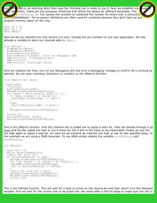 you don't need to do anything other than type the #include line in order to use it. Next we establish our baudrate
delay definitions. These are pre-processor directives that define the delays for different baudrates. The
#define bit9600Delay 84 line causes the compiler to substitute the number 84 where ever it encounters the
label "bit9600Delay". Pre-processor definitions are often used for constants because they don't take up any
program memory space on the chip.
byte rx = 6;
byte tx = 7;
byte SWval;
Here we set our transmit (tx) and recieve (rx) pins. Change the pin numbers to suit your application. We also
allocate a variable to store our recieved data in, SWval.
void setup() {
pinMode(rx,INPUT);
pinMode(tx,OUTPUT);
digitalWrite(tx,HIGH);
digitalWrite(13,HIGH); //turn on debugging LED
SWprint('h'); //debugging hello
SWprint('i');
SWprint(10); //carriage return
}
Here we initialize the lines, turn on our debugging LED and print a debugging message to confirm all is working as
planned. We can pass inidvidual characters or numbers to the SWprint function.
void SWprint(int data)
{
byte mask;
//startbit
digitalWrite(tx,LOW);
delayMicroseconds(bit9600Delay);
for (mask = 0x01; mask>0; mask <<= 1) {
if (data & mask){ // choose bit
digitalWrite(tx,HIGH); // send 1
}
else{
digitalWrite(tx,LOW); // send 0
}
delayMicroseconds(bit9600Delay);
}
//stop bit
digitalWrite(tx, HIGH);
delayMicroseconds(bit9600Delay);
}
This is the SWprint function. First the transmit line is pulled low to signal a start bit. Then we itterate through a bit
mask and flip the output pin high or low 8 times for the 8 bits in the value to be transmitted. Finally we pull the
line high again to signal a stop bit. For each bit we transmit we hold the line high or low for the specified delay. In
this example we are using a 9600 baudrate. To use 4800 simply replace the variable bit9600Delay with
bit4800Delay.
int SWread()
{
byte val = 0;
while (digitalRead(rx));
//wait for start bit
if (digitalRead(rx) == LOW) {
delayMicroseconds(halfBit9600Delay);
for (int offset = 0; offset < 8; offset++) {
delayMicroseconds(bit9600Delay);
val |= digitalRead(rx) << offset;
}
//wait for stop bit + extra
delayMicroseconds(bit9600Delay);
delayMicroseconds(bit9600Delay);
return val;
}
}
This is the SWread function. This will wait for a byte to arrive on the recieve pin and then return it to the allocated
variable. First we wait for the recieve line to be pulled low. We check after a half bit delay to make sure the line is
Ashifur Rahaman
C
lick
to
B
U
Y
N
O
W
!
PD F-XChange Edit
or
www
.
tracker-software.com
C
lick
to
B
U
Y
N
O
W
!
PD
F-XChange Edit
or
www
.
tracker-software
.com
 