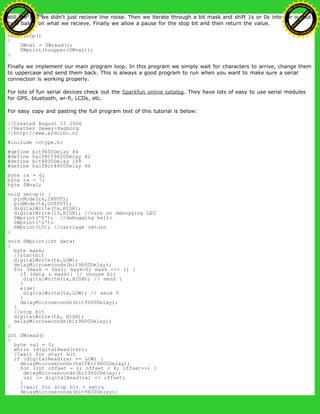 still low and we didn't just recieve line noise. Then we iterate through a bit mask and shift 1s or 0s into our output
byte based on what we recieve. Finally we allow a pause for the stop bit and then return the value.
void loop()
{
SWval = SWread();
SWprint(toupper(SWval));
}
Finally we implement our main program loop. In this program we simply wait for characters to arrive, change them
to uppercase and send them back. This is always a good program to run when you want to make sure a serial
connection is working properly.
For lots of fun serial devices check out the Sparkfun online catalog. They have lots of easy to use serial modules
for GPS, bluetooth, wi-fi, LCDs, etc.
For easy copy and pasting the full program text of this tutorial is below:
//Created August 15 2006
//Heather Dewey-Hagborg
//http://www.arduino.cc
#include <ctype.h>
#define bit9600Delay 84
#define halfBit9600Delay 42
#define bit4800Delay 188
#define halfBit4800Delay 94
byte rx = 6;
byte tx = 7;
byte SWval;
void setup() {
pinMode(rx,INPUT);
pinMode(tx,OUTPUT);
digitalWrite(tx,HIGH);
digitalWrite(13,HIGH); //turn on debugging LED
SWprint('h'); //debugging hello
SWprint('i');
SWprint(10); //carriage return
}
void SWprint(int data)
{
byte mask;
//startbit
digitalWrite(tx,LOW);
delayMicroseconds(bit9600Delay);
for (mask = 0x01; mask>0; mask <<= 1) {
if (data & mask){ // choose bit
digitalWrite(tx,HIGH); // send 1
}
else{
digitalWrite(tx,LOW); // send 0
}
delayMicroseconds(bit9600Delay);
}
//stop bit
digitalWrite(tx, HIGH);
delayMicroseconds(bit9600Delay);
}
int SWread()
{
byte val = 0;
while (digitalRead(rx));
//wait for start bit
if (digitalRead(rx) == LOW) {
delayMicroseconds(halfBit9600Delay);
for (int offset = 0; offset < 8; offset++) {
delayMicroseconds(bit9600Delay);
val |= digitalRead(rx) << offset;
}
//wait for stop bit + extra
delayMicroseconds(bit9600Delay);
Ashifur Rahaman
C
lick
to
B
U
Y
N
O
W
!
PD F-XChange Edit
or
www
.
tracker-software.com
C
lick
to
B
U
Y
N
O
W
!
PD
F-XChange Edit
or
www
.
tracker-software
.com
 