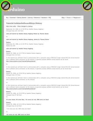 Arduino
Buy | Download | Getting Started | Learning | Reference | Hardware | FAQ Blog » | Forum » | Playground »
Tutorial.ArduinoSoftwareRS232 History
Hide minor edits - Show changes to markup
September 05, 2006, at 12:56 PM by Heather Dewey-Hagborg -
Changed lines 144-145 from:
code and tutorial by Heather Dewey-Hagborg Photos by Thomas Dexter
to:
code and tutorial by Heather Dewey-Hagborg, photos by Thomas Dexter
Restore
September 05, 2006, at 12:56 PM by Heather Dewey-Hagborg -
Added line 144:
code and tutorial by Heather Dewey-Hagborg
Restore
August 29, 2006, at 12:07 PM by Heather Dewey-Hagborg -
Changed lines 3-4 from:
In this tutorial you will learn how to communicate with a computer using a MAX3323 single channel RS-232 driver/receiver
and a software serial connection on the Arduino. A general purpose software serial tutorial can be found
http://www.arduino.cc/en/Tutorial/SoftwareSerial?.
to:
In this tutorial you will learn how to communicate with a computer using a MAX3323 single channel RS-232 driver/receiver
and a software serial connection on the Arduino. A general purpose software serial tutorial can be found here.
Restore
August 29, 2006, at 12:06 PM by Heather Dewey-Hagborg -
Changed lines 3-4 from:
In this tutorial you will learn how to communicate with a computer using a MAX3323 single channel RS-232 driver/receiver
and a software serial connection on the Arduino.
to:
In this tutorial you will learn how to communicate with a computer using a MAX3323 single channel RS-232 driver/receiver
and a software serial connection on the Arduino. A general purpose software serial tutorial can be found
http://www.arduino.cc/en/Tutorial/SoftwareSerial?.
Restore
August 29, 2006, at 12:03 PM by Heather Dewey-Hagborg -
Changed lines 57-58 from:
to:
TX wires Green, RX wires Blue, +5v wires are red, GND wires are black
Restore
August 29, 2006, at 12:01 PM by Heather Dewey-Hagborg -
Changed lines 23-24 from:
"+5v wires are red, GND wires are black"
to:
+5v wires are red, GND wires are black
Ashifur Rahaman
C
lick
to
B
U
Y
N
O
W
!
PD F-XChange Edit
or
www
.
tracker-software.com
C
lick
to
B
U
Y
N
O
W
!
PD
F-XChange Edit
or
www
.
tracker-software
.com
search
 