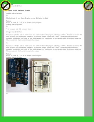 Changed lines 28-29 from:
to:
+5v wires are red, GND wires are black
Changed lines 33-34 from:
to:
TX wire Green, RX wire Blue, +5v wires are red, GND wires are black
Restore
August 29, 2006, at 11:59 AM by Heather Dewey-Hagborg -
Changed lines 23-24 from:
to:
"+5v wires are red, GND wires are black"
Changed lines 59-60 from:
Now we will write the code to enable serial data communication. This program will simply wait for a character to arrive in the
serial recieving port and then spit it back out in uppercase out the transmit port. This is a good general purpose serial
debugging program and you should be able to extrapolate from this example to cover all your basic serial needs. Upload the
follwoing code into the Arduino microcontroller module:
to:
Now we will write the code to enable serial data communication. This program will simply wait for a character to arrive in the
serial recieving port and then spit it back out in uppercase out the transmit port. This is a good general purpose serial
debugging program and you should be able to extrapolate from this example to cover all your basic serial needs. Upload the
following code into the Arduino microcontroller module:
Restore
August 29, 2006, at 11:55 AM by Heather Dewey-Hagborg -
Changed lines 22-23 from:
to:
Ashifur Rahaman
C
lick
to
B
U
Y
N
O
W
!
PD F-XChange Edit
or
www
.
tracker-software.com
C
lick
to
B
U
Y
N
O
W
!
PD
F-XChange Edit
or
www
.
tracker-software
.com
 