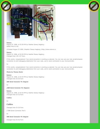 Restore
August 23, 2006, at 02:09 PM by Heather Dewey-Hagborg -
Added lines 61-64:
//Created August 23 2006 //Heather Dewey-Hagborg //http://www.arduino.cc
Restore
August 23, 2006, at 02:05 PM by Heather Dewey-Hagborg -
Changed lines 135-137 from:
If this works, congratulations! Your serial connection is working as planned. You can now use your new serial/computer
connection to print debugging statements from your code, and to send commands to your microcontroller.
to:
If this works, congratulations! Your serial connection is working as planned. You can now use your new serial/computer
connection to print debugging statements from your code, and to send commands to your microcontroller.
Photos by Thomas Dexter
Restore
August 23, 2006, at 02:03 PM by Heather Dewey-Hagborg -
Changed lines 35-36 from:
DB9 Serial Connector Pin Diagram
to:
(DB9 Serial Connector Pin Diagram)
Restore
August 23, 2006, at 02:02 PM by Heather Dewey-Hagborg -
Changed lines 32-33 from:
Cables
to:
Cables
Changed lines 35-36 from:
("DB9 Serial Connector Pins")
to:
DB9 Serial Connector Pin Diagram
Changed lines 55-56 from:
Ashifur Rahaman
C
lick
to
B
U
Y
N
O
W
!
PD F-XChange Edit
or
www
.
tracker-software.com
C
lick
to
B
U
Y
N
O
W
!
PD
F-XChange Edit
or
www
.
tracker-software
.com
 