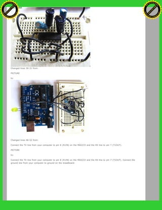 Changed lines 30-31 from:
PICTURE
to:
Changed lines 48-52 from:
Connect the TX line from your computer to pin 8 (R1IN) on the MAX233 and the RX line to pin 7 (T1OUT).
PICTURE
to:
Connect the TX line from your computer to pin 8 (R1IN) on the MAX233 and the RX line to pin 7 (T1OUT). Connect the
ground line from your computer to ground on the breadboard.
Ashifur Rahaman
C
lick
to
B
U
Y
N
O
W
!
PD F-XChange Edit
or
www
.
tracker-software.com
C
lick
to
B
U
Y
N
O
W
!
PD
F-XChange Edit
or
www
.
tracker-software
.com
 