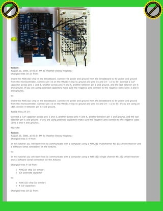 Restore
August 23, 2006, at 01:11 PM by Heather Dewey-Hagborg -
Changed lines 20-21 from:
Insert the MAX3323 chip in the breadboard. Connect 5V power and ground from the breadboard to 5V power and ground
from the microcontroller. Connect pin 15 on the MAX233 chip to ground and pins 16 and 14 - 11 to 5V. Connect a 1uF
capacitor across pins 1 and 3, another across pins 4 and 5, another between pin 1 and ground, and the last between pin 6
and ground. If you are using polarized capacitors make sure the negative pins connect to the negative sides (pins 3 and 5
and ground).
to:
Insert the MAX3323 chip in the breadboard. Connect 5V power and ground from the breadboard to 5V power and ground
from the microcontroller. Connect pin 15 on the MAX233 chip to ground and pins 16 and 14 - 11 to 5V. If you are using an
LED connect it between pin 13 and ground.
Added lines 24-27:
Connect a 1uF capacitor across pins 1 and 3, another across pins 4 and 5, another between pin 1 and ground, and the last
between pin 6 and ground. If you are using polarized capacitors make sure the negative pins connect to the negative sides
(pins 3 and 5 and ground).
PICTURE
Restore
August 23, 2006, at 01:01 PM by Heather Dewey-Hagborg -
Changed lines 3-4 from:
In this tutorial you will learn how to communicate with a computer using a MAX233 multichannel RS-232 driver/receiver and
a software serial connection on the Arduino.
to:
In this tutorial you will learn how to communicate with a computer using a MAX3323 single channel RS-232 driver/receiver
and a software serial connection on the Arduino.
Changed lines 9-10 from:
MAX233 chip (or similar)
1uf polarized capacitor
to:
MAX3323 chip (or similar)
4 1uf capacitors
Changed lines 18-21 from:
Ashifur Rahaman
C
lick
to
B
U
Y
N
O
W
!
PD F-XChange Edit
or
www
.
tracker-software.com
C
lick
to
B
U
Y
N
O
W
!
PD
F-XChange Edit
or
www
.
tracker-software
.com
 