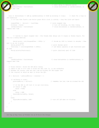 delay(5); // short delay to debounce switch
lastButtonState = buttonState; // store buttonState in lastButtonState, to
compare next time
}
else if (buttonState == LOW && lastButtonState == HIGH && blinking == true){ // check for a high to
low transition
// if true then found a new button press while clock is running - stop the clock and report
elapsedTime = millis() - startTime; // store elapsed time
blinking = false; // turn off blinking, all done timing
lastButtonState = buttonState; // store buttonState in lastButtonState, to
compare next time
// routine to report elapsed time - this breaks when delays are in single or double digits. Fix
this as a coding exercise.
Serial.print( (int)(elapsedTime / 1000L) ); // divide by 1000 to convert to seconds - then
cast to an int to print
Serial.print("."); // print decimal point
fractional = (int)(elapsedTime % 1000L); // use modulo operator to get fractional part
of time
Serial.println(fractional); // print fractional part of time
}
else{
lastButtonState = buttonState; // store buttonState in lastButtonState, to
compare next time
}
// blink routine - blink the LED while timing
// check to see if it's time to blink the LED; that is, is the difference
// between the current time and last time we blinked the LED bigger than
// the interval at which we want to blink the LED.
if ( (millis() - previousMillis > interval) ) {
if (blinking == true){
previousMillis = millis(); // remember the last time we blinked the LED
// if the LED is off turn it on and vice-versa.
if (value == LOW)
value = HIGH;
else
value = LOW;
digitalWrite(ledPin, value);
}
else{
digitalWrite(ledPin, LOW); // turn off LED when not blinking
}
}
}
Edit Page | Page History | Printable View | All Recent Site Changes
Ashifur Rahaman
C
lick
to
B
U
Y
N
O
W
!
PD F-XChange Edit
or
www
.
tracker-software.com
C
lick
to
B
U
Y
N
O
W
!
PD
F-XChange Edit
or
www
.
tracker-software
.com
 