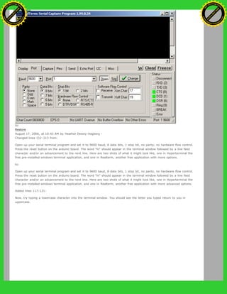 to:
Restore
August 17, 2006, at 10:43 AM by Heather Dewey-Hagborg -
Changed lines 112-113 from:
Open up your serial terminal program and set it to 9600 baud, 8 data bits, 1 stop bit, no parity, no hardware flow control.
Press the reset button on the arduino board. The word "hi" should appear in the terminal window followed by a line feed
character and/or an advancement to the next line. Here are two shots of what it might look like, one in Hyperterminal the
free pre-installed windows terminal application, and one in Realterm, another free application with more options.
to:
Open up your serial terminal program and set it to 9600 baud, 8 data bits, 1 stop bit, no parity, no hardware flow control.
Press the reset button on the arduino board. The word "hi" should appear in the terminal window followed by a line feed
character and/or an advancement to the next line. Here are two shots of what it might look like, one in Hyperterminal the
free pre-installed windows terminal application, and one in Realterm, another free application with more advanced options.
Added lines 117-121:
Now, try typing a lowercase character into the terminal window. You should see the letter you typed return to you in
uppercase.
Ashifur Rahaman
C
lick
to
B
U
Y
N
O
W
!
PD F-XChange Edit
or
www
.
tracker-software.com
C
lick
to
B
U
Y
N
O
W
!
PD
F-XChange Edit
or
www
.
tracker-software
.com
 