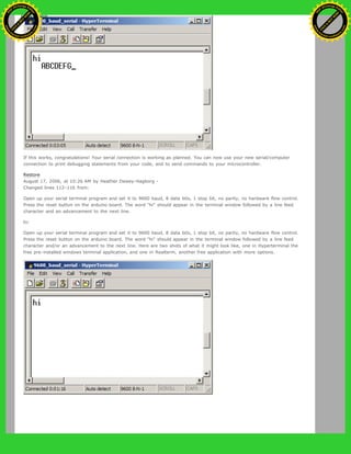 If this works, congratulations! Your serial connection is working as planned. You can now use your new serial/computer
connection to print debugging statements from your code, and to send commands to your microcontroller.
Restore
August 17, 2006, at 10:26 AM by Heather Dewey-Hagborg -
Changed lines 112-116 from:
Open up your serial terminal program and set it to 9600 baud, 8 data bits, 1 stop bit, no parity, no hardware flow control.
Press the reset button on the arduino board. The word "hi" should appear in the terminal window followed by a line feed
character and an advancement to the next line.
to:
Open up your serial terminal program and set it to 9600 baud, 8 data bits, 1 stop bit, no parity, no hardware flow control.
Press the reset button on the arduino board. The word "hi" should appear in the terminal window followed by a line feed
character and/or an advancement to the next line. Here are two shots of what it might look like, one in Hyperterminal the
free pre-installed windows terminal application, and one in Realterm, another free application with more options.
Ashifur Rahaman
C
lick
to
B
U
Y
N
O
W
!
PD F-XChange Edit
or
www
.
tracker-software.com
C
lick
to
B
U
Y
N
O
W
!
PD
F-XChange Edit
or
www
.
tracker-software
.com
 