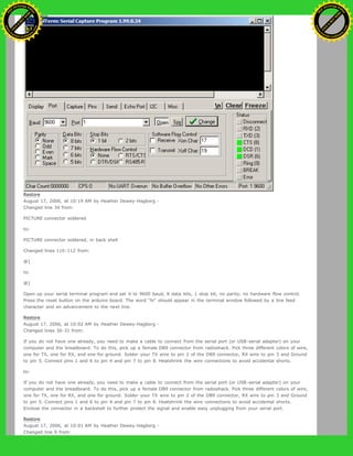 Restore
August 17, 2006, at 10:19 AM by Heather Dewey-Hagborg -
Changed line 34 from:
PICTURE connector soldered
to:
PICTURE connector soldered, in back shell
Changed lines 110-112 from:
@]
to:
@]
Open up your serial terminal program and set it to 9600 baud, 8 data bits, 1 stop bit, no parity, no hardware flow control.
Press the reset button on the arduino board. The word "hi" should appear in the terminal window followed by a line feed
character and an advancement to the next line.
Restore
August 17, 2006, at 10:02 AM by Heather Dewey-Hagborg -
Changed lines 30-31 from:
If you do not have one already, you need to make a cable to connect from the serial port (or USB-serial adapter) on your
computer and the breadboard. To do this, pick up a female DB9 connector from radioshack. Pick three different colors of wire,
one for TX, one for RX, and one for ground. Solder your TX wire to pin 2 of the DB9 connector, RX wire to pin 3 and Ground
to pin 5. Connect pins 1 and 6 to pin 4 and pin 7 to pin 8. Heatshrink the wire connections to avoid accidental shorts.
to:
If you do not have one already, you need to make a cable to connect from the serial port (or USB-serial adapter) on your
computer and the breadboard. To do this, pick up a female DB9 connector from radioshack. Pick three different colors of wire,
one for TX, one for RX, and one for ground. Solder your TX wire to pin 2 of the DB9 connector, RX wire to pin 3 and Ground
to pin 5. Connect pins 1 and 6 to pin 4 and pin 7 to pin 8. Heatshrink the wire connections to avoid accidental shorts.
Enclose the connector in a backshell to further protect the signal and enable easy unplugging from your serial port.
Restore
August 17, 2006, at 10:01 AM by Heather Dewey-Hagborg -
Changed line 9 from:
Ashifur Rahaman
C
lick
to
B
U
Y
N
O
W
!
PD F-XChange Edit
or
www
.
tracker-software.com
C
lick
to
B
U
Y
N
O
W
!
PD
F-XChange Edit
or
www
.
tracker-software
.com
 