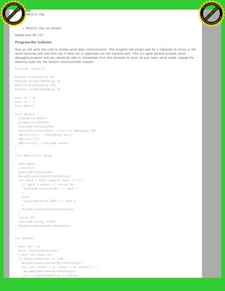 MAX233 chip
to:
MAX233 chip (or similar)
Added lines 40-110:
Program the Arduino
Now we will write the code to enable serial data communication. This program will simply wait for a character to arrive in the
serial recieving port and then spit it back out in uppercase out the transmit port. This is a good general purpose serial
debugging program and you should be able to extrapolate from this example to cover all your basic serial needs. Upload the
follwoing code into the Arduino microcontroller module:
#include <ctype.h>
#define bit9600Delay 84
#define halfBit9600Delay 42
#define bit4800Delay 188
#define halfBit4800Delay 94
byte rx = 6;
byte tx = 7;
byte SWval;
void setup() {
pinMode(rx,INPUT);
pinMode(tx,OUTPUT);
digitalWrite(tx,HIGH);
digitalWrite(13,HIGH); //turn on debugging LED
SWprint('h'); //debugging hello
SWprint('i');
SWprint(10); //carriage return
}
void SWprint(int data)
{
byte mask;
//startbit
digitalWrite(tx,LOW);
delayMicroseconds(bit9600Delay);
for (mask = 0x01; mask>0; mask <<= 1) {
if (data & mask){ // choose bit
digitalWrite(tx,HIGH); // send 1
}
else{
digitalWrite(tx,LOW); // send 0
}
delayMicroseconds(bit9600Delay);
}
//stop bit
digitalWrite(tx, HIGH);
delayMicroseconds(bit9600Delay);
}
int SWread()
{
byte val = 0;
while (digitalRead(rx));
//wait for start bit
if (digitalRead(rx) == LOW) {
delayMicroseconds(halfBit9600Delay);
for (int offset = 0; offset < 8; offset++) {
delayMicroseconds(bit9600Delay);
val |= digitalRead(rx) << offset;
Ashifur Rahaman
C
lick
to
B
U
Y
N
O
W
!
PD F-XChange Edit
or
www
.
tracker-software.com
C
lick
to
B
U
Y
N
O
W
!
PD
F-XChange Edit
or
www
.
tracker-software
.com
 