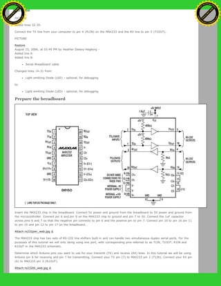 to:
PICTURE
Added lines 32-35:
Connect the TX line from your computer to pin 4 (R1IN) on the MAX233 and the RX line to pin 5 (T1OUT).
PICTURE
Restore
August 15, 2006, at 03:49 PM by Heather Dewey-Hagborg -
Added line 6:
Added line 8:
Serial-Breadboard cable
Changed lines 14-31 from:
Light emitting Diode (LED) - optional, for debugging
to:
Light emitting Diode (LED) - optional, for debugging
Prepare the breadboard
Insert the MAX233 chip in the breadboard. Connect 5V power and ground from the breadboard to 5V power and ground from
the microcontroller. Connect pin 6 and pin 9 on the MAX233 chip to ground and pin 7 to 5V. Connect the 1uF capacitor
across pins 6 and 7 so that the negative pin connects to pin 6 and the positive pin to pin 7. Connect pin 10 to pin 16 pin 11
to pin 15 and pin 12 to pin 17 on the breadboard.
Attach:rs232pwr_web.jpg Δ
The MAX233 chip has two sets of RS-232 line shifters built in and can handle two simultaneous duplex serial ports. For the
purposes of this tutorial we will only being using one port, with corresponding pins referred to as T1IN, T1OUT, R1IN and
R1OUT in the MAX233 schematic.
Determine which Arduino pins you want to use for your transmit (TX) and recieve (RX) lines. In this tutorial we will be using
Arduino pin 6 for receiving and pin 7 for transmitting. Connect your TX pin (7) to MAX233 pin 2 (T1IN). Connect your RX pin
(6) to MAX233 pin 3 (R1OUT).
Attach:rs232ttl_web.jpg Δ
Ashifur Rahaman
C
lick
to
B
U
Y
N
O
W
!
PD F-XChange Edit
or
www
.
tracker-software.com
C
lick
to
B
U
Y
N
O
W
!
PD
F-XChange Edit
or
www
.
tracker-software
.com
 