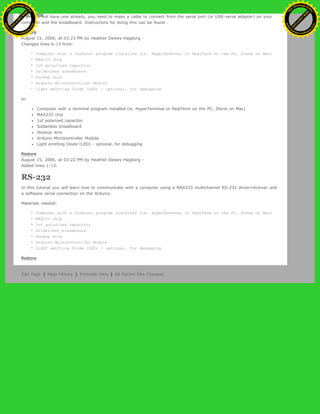 If you do not have one already, you need to make a cable to connect from the serial port (or USB-serial adapter) on your
computer and the breadboard. Instructions for doing this can be found .
Restore
August 15, 2006, at 03:23 PM by Heather Dewey-Hagborg -
Changed lines 6-13 from:
* Computer with a terminal program installed (ie. HyperTerminal or RealTerm on the PC, Zterm on Mac)
* MAX233 chip
* 1uf polarized capacitor
* Solderless breadboard
* Hookup wire
* Arduino Microcontroller Module
* Light emitting Diode (LED) - optional, for debugging
to:
Computer with a terminal program installed (ie. HyperTerminal or RealTerm on the PC, Zterm on Mac)
MAX233 chip
1uf polarized capacitor
Solderless breadboard
Hookup wire
Arduino Microcontroller Module
Light emitting Diode (LED) - optional, for debugging
Restore
August 15, 2006, at 03:22 PM by Heather Dewey-Hagborg -
Added lines 1-13:
RS-232
In this tutorial you will learn how to communicate with a computer using a MAX233 multichannel RS-232 driver/receiver and
a software serial connection on the Arduino.
Materials needed:
* Computer with a terminal program installed (ie. HyperTerminal or RealTerm on the PC, Zterm on Mac)
* MAX233 chip
* 1uf polarized capacitor
* Solderless breadboard
* Hookup wire
* Arduino Microcontroller Module
* Light emitting Diode (LED) - optional, for debugging
Restore
Edit Page | Page History | Printable View | All Recent Site Changes
Ashifur Rahaman
C
lick
to
B
U
Y
N
O
W
!
PD F-XChange Edit
or
www
.
tracker-software.com
C
lick
to
B
U
Y
N
O
W
!
PD
F-XChange Edit
or
www
.
tracker-software
.com
 