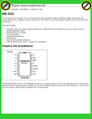 Arduino : Tutorial / Arduino Software RS 232
Learning Examples | Foundations | Hacking | Links
RS-232
In this tutorial you will learn how to communicate with a computer using a MAX3323 single channel RS-232
driver/receiver and a software serial connection on the Arduino. A general purpose software serial tutorial can be
found here.
Materials needed:
Computer with a terminal program installed (ie. HyperTerminal or RealTerm on the PC, Zterm on Mac)
Serial-Breadboard cable
MAX3323 chip (or similar)
4 1uf capacitors
Solderless breadboard
Hookup wire
Arduino Microcontroller Module
Light emitting Diode (LED) - optional, for debugging
Prepare the breadboard
Insert the MAX3323 chip in the breadboard. Connect 5V power and ground from the breadboard to 5V power and
ground from the microcontroller. Connect pin 15 on the MAX233 chip to ground and pins 16 and 14 - 11 to 5V. If
you are using an LED connect it between pin 13 and ground.
Ashifur Rahaman
C
lick
to
B
U
Y
N
O
W
!
PD F-XChange Edit
or
www
.
tracker-software.com
C
lick
to
B
U
Y
N
O
W
!
PD
F-XChange Edit
or
www
.
tracker-software
.com
 