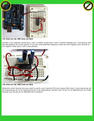 +5v wires are red, GND wires are black
Connect a 1uF capacitor across pins 1 and 3, another across pins 4 and 5, another between pin 1 and ground, and
the last between pin 6 and ground. If you are using polarized capacitors make sure the negative pins connect to
the negative sides (pins 3 and 5 and ground).
+5v wires are red, GND wires are black
Determine which Arduino pins you want to use for your transmit (TX) and recieve (RX) lines. In this tutorial we will
be using Arduino pin 6 for receiving and pin 7 for transmitting. Connect your TX pin (7) to MAX3323 pin 10 (T1IN).
Connect your RX pin (6) to MAX3323 pin 9 (R1OUT).
Ashifur Rahaman
C
lick
to
B
U
Y
N
O
W
!
PD F-XChange Edit
or
www
.
tracker-software.com
C
lick
to
B
U
Y
N
O
W
!
PD
F-XChange Edit
or
www
.
tracker-software
.com
 