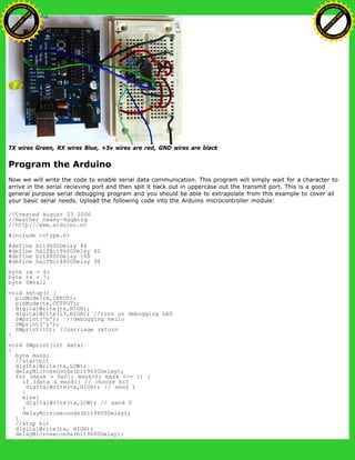 TX wires Green, RX wires Blue, +5v wires are red, GND wires are black
Program the Arduino
Now we will write the code to enable serial data communication. This program will simply wait for a character to
arrive in the serial recieving port and then spit it back out in uppercase out the transmit port. This is a good
general purpose serial debugging program and you should be able to extrapolate from this example to cover all
your basic serial needs. Upload the following code into the Arduino microcontroller module:
//Created August 23 2006
//Heather Dewey-Hagborg
//http://www.arduino.cc
#include <ctype.h>
#define bit9600Delay 84
#define halfBit9600Delay 42
#define bit4800Delay 188
#define halfBit4800Delay 94
byte rx = 6;
byte tx = 7;
byte SWval;
void setup() {
pinMode(rx,INPUT);
pinMode(tx,OUTPUT);
digitalWrite(tx,HIGH);
digitalWrite(13,HIGH); //turn on debugging LED
SWprint('h'); //debugging hello
SWprint('i');
SWprint(10); //carriage return
}
void SWprint(int data)
{
byte mask;
//startbit
digitalWrite(tx,LOW);
delayMicroseconds(bit9600Delay);
for (mask = 0x01; mask>0; mask <<= 1) {
if (data & mask){ // choose bit
digitalWrite(tx,HIGH); // send 1
}
else{
digitalWrite(tx,LOW); // send 0
}
delayMicroseconds(bit9600Delay);
}
//stop bit
digitalWrite(tx, HIGH);
delayMicroseconds(bit9600Delay);
Ashifur Rahaman
C
lick
to
B
U
Y
N
O
W
!
PD F-XChange Edit
or
www
.
tracker-software.com
C
lick
to
B
U
Y
N
O
W
!
PD
F-XChange Edit
or
www
.
tracker-software
.com
 