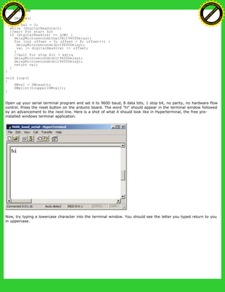 }
int SWread()
{
byte val = 0;
while (digitalRead(rx));
//wait for start bit
if (digitalRead(rx) == LOW) {
delayMicroseconds(halfBit9600Delay);
for (int offset = 0; offset < 8; offset++) {
delayMicroseconds(bit9600Delay);
val |= digitalRead(rx) << offset;
}
//wait for stop bit + extra
delayMicroseconds(bit9600Delay);
delayMicroseconds(bit9600Delay);
return val;
}
}
void loop()
{
SWval = SWread();
SWprint(toupper(SWval));
}
Open up your serial terminal program and set it to 9600 baud, 8 data bits, 1 stop bit, no parity, no hardware flow
control. Press the reset button on the arduino board. The word "hi" should appear in the terminal window followed
by an advancement to the next line. Here is a shot of what it should look like in Hyperterminal, the free pre-
installed windows terminal application.
Now, try typing a lowercase character into the terminal window. You should see the letter you typed return to you
in uppercase.
Ashifur Rahaman
C
lick
to
B
U
Y
N
O
W
!
PD F-XChange Edit
or
www
.
tracker-software.com
C
lick
to
B
U
Y
N
O
W
!
PD
F-XChange Edit
or
www
.
tracker-software
.com
 
