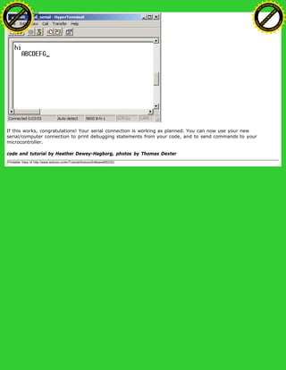 If this works, congratulations! Your serial connection is working as planned. You can now use your new
serial/computer connection to print debugging statements from your code, and to send commands to your
microcontroller.
code and tutorial by Heather Dewey-Hagborg, photos by Thomas Dexter
(Printable View of http://www.arduino.cc/en/Tutorial/ArduinoSoftwareRS232)
Ashifur Rahaman
C
lick
to
B
U
Y
N
O
W
!
PD F-XChange Edit
or
www
.
tracker-software.com
C
lick
to
B
U
Y
N
O
W
!
PD
F-XChange Edit
or
www
.
tracker-software
.com
 