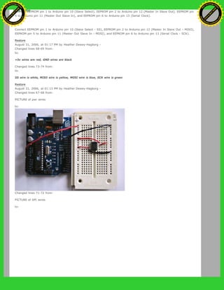 Connect EEPROM pin 1 to Arduino pin 10 (Slave Select), EEPROM pin 2 to Arduino pin 12 (Master In Slave Out), EEPROM pin
5 to Arduino pin 11 (Master Out Slave In), and EEPROM pin 6 to Arduino pin 13 (Serial Clock).
to:
Connect EEPROM pin 1 to Arduino pin 10 (Slave Select - SS), EEPROM pin 2 to Arduino pin 12 (Master In Slave Out - MISO),
EEPROM pin 5 to Arduino pin 11 (Master Out Slave In - MOSI), and EEPROM pin 6 to Arduino pin 13 (Serial Clock - SCK).
Restore
August 31, 2006, at 01:17 PM by Heather Dewey-Hagborg -
Changed lines 68-69 from:
to:
+5v wires are red, GND wires are black
Changed lines 73-74 from:
to:
SS wire is white, MISO wire is yellow, MOSI wire is blue, SCK wire is green
Restore
August 31, 2006, at 01:13 PM by Heather Dewey-Hagborg -
Changed lines 67-68 from:
PICTURE of pwr wires
to:
Changed lines 71-72 from:
PICTURE of SPI wires
to:
Ashifur Rahaman
C
lick
to
B
U
Y
N
O
W
!
PD F-XChange Edit
or
www
.
tracker-software.com
C
lick
to
B
U
Y
N
O
W
!
PD
F-XChange Edit
or
www
.
tracker-software
.com
 