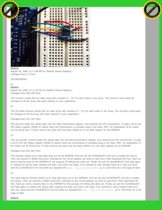 Restore
August 30, 2006, at 11:08 AM by Heather Dewey-Hagborg -
Changed lines 2-3 from:
(IN PROGRESS)
to:
Restore
August 30, 2006, at 11:05 AM by Heather Dewey-Hagborg -
Changed lines 180-182 from:
This function simply fills our data array with numbers 0 - 127 for each index in the array. This function could easily be
changed to fill the array with data relevant to your application:
to:
The fill_buffer function simply fills our data array with numbers 0 - 127 for each index in the array. This function could easily
be changed to fill the array with data relevant to your application:
Changed lines 191-192 from:
This function loads the output data into the data transmission register, thus starting the SPI transmission. It polls a bit to the
SPI Status register (SPSR) to detect when the transmission is complete using a bit mask, SPIF. An explanation of bit masks
can be found here. It then returns any data that has been shifted in to the data register by the EEPROM:
to:
The spi_transfer function loads the output data into the data transmission register, thus starting the SPI transmission. It polls
a bit to the SPI Status register (SPSR) to detect when the transmission is complete using a bit mask, SPIF. An explanation of
bit masks can be found here. It then returns any data that has been shifted in to the data register by the EEPROM:
Changed lines 203-204 from:
This function allows us to read data back out of the EEPROM. First we set the SLAVESELECT line low to enable the device.
Then we transmit a READ instruction, followed by the 16-bit address we wish to read from, Most Significant Bit first. Next we
send a dummy byte to the EEPROM for the purpose of shifting the data out. Finally we pull the SLAVESELECT line high again
to release the device after reading one byte, and return the data. If we wanted to read multiple bytes at a time we could
hold the SLAVESELECT line low while we repeated the data = spi_transfer(0xFF); up to 128 times for a full page of data:
to:
The read_eeprom function allows us to read data back out of the EEPROM. First we set the SLAVESELECT line low to enable
the device. Then we transmit a READ instruction, followed by the 16-bit address we wish to read from, Most Significant Bit
first. Next we send a dummy byte to the EEPROM for the purpose of shifting the data out. Finally we pull the SLAVESELECT
line high again to release the device after reading one byte, and return the data. If we wanted to read multiple bytes at a
time we could hold the SLAVESELECT line low while we repeated the data = spi_transfer(0xFF); up to 128 times for a full
page of data:
Restore
Ashifur Rahaman
C
lick
to
B
U
Y
N
O
W
!
PD F-XChange Edit
or
www
.
tracker-software.com
C
lick
to
B
U
Y
N
O
W
!
PD
F-XChange Edit
or
www
.
tracker-software
.com
 