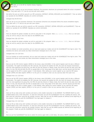 August 30, 2006, at 11:05 AM by Heather Dewey-Hagborg -
Added lines 78-81:
The first step is setting up our pre-processor directives. Pre-processor directives are processed before the actual compilation
begins. They start with a "#" and do not end with semi-colons.
We define the pins we will be using for our SPI connection, DATAOUT, DATAIN, SPICLOCK and SLAVESELECT. Then we define
our opcodes for the EEPROM. Opcodes are control commands:
Changed lines 96-99 from:
Here we set up our pre-processor directives. Pre-processor directives are processed before the actual compilation begins.
They start with a "#" and do not end with semi-colons.
First we define the pins we will be using for our SPI connection, DATAOUT, DATAIN, SPICLOCK and SLAVESELECT. Then we
define our opcodes for the EEPROM. Opcodes are control commands.
to:
Here we allocate the global variables we will be using later in the program. Note char buffer [128];. this is a 128 byte
array we will be using to store the data for the EEPROM write:
Changed lines 106-107 from:
Here we allocate the global variables we will be using later in the program. Note char buffer [128];. this is a 128 byte
array we will be using to store the data for the EEPROM write.
to:
First we initialize our serial connection, set our input and output pin modes and set the SLAVESELECT line high to start. This
deselects the device and avoids any false transmission messages due to line noise:
Changed lines 119-120 from:
First we initialize our serial connection, set our input and output pin modes and set the SLAVESELECT line high to start. This
deselects the device and avoids any false transmission messages due to line noise.
to:
Now we set the SPI Control register (SPCR) to the binary value 01010000. In the control register each bit sets a different
functionality. The eighth bit disables the SPI interrupt, the seventh bit enables the SPI, the sixth bit chooses transmission
with the most significant bit going first, the fifth bit puts the Arduino in Master mode, the fourth bit sets the data clock idle
when it is low, the third bit sets the SPI to sample data on the rising edge of the data clock, and the second and first bits
set the speed of the SPI to system speed / 4 (the fastest). After setting our control register up we read the SPI status
register (SPSR) and data register (SPDR) in to the junk clr variable to clear out any spurious data from past runs:
Changed lines 131-133 from:
Now we set the SPI Control register (SPCR) to the binary value 01010000. In the control register each bit sets a different
functionality. The eighth bit disables the SPI interrupt, the seventh bit enables the SPI, the sixth bit chooses transmission
with the most significant bit going first, the fifth bit puts the Arduino in Master mode, the fourth bit sets the data clock idle
when it is low, the third bit sets the SPI to sample data on the rising edge of the data clock, and the second and first bits
set the speed of the SPI to system speed / 4 (the fastest). After setting our control register up we read the SPI status
register (SPSR) and data register (SPDR) in to the junk clr variabl to clear out any spurious data from past runs.
to:
Here we fill our data array with numbers and send a write enable instruction to the EEPROM. The EEPROM MUST be write
enabled before every write instruction. To send the instruction we pull the SLAVESELECT line low, enabling the device, and
then send the instruction using the spi_transfer function. Note that we use the WREN opcode we defined at the beginning of
the program. Finally we pull the SLAVESELECT line high again to release it:
Changed lines 141-142 from:
Here we fill our data array with numbers and send a write enable instruction to the EEPROM. The EEPROM MUST be write
enabled before every write instruction. To send the instruction we pull the SLAVESELECT line low, enabling the device, and
then send the instruction using the spi_transfer function. Note that we use the WREN opcode we defined at the beginning of
the program. Finally we pull the SLAVESELECT line high again to release it.
to:
Now we pull the SLAVESELECT line low to select the device again after a brief delay. We send a WRITE instruction to tell the
Ashifur Rahaman
C
lick
to
B
U
Y
N
O
W
!
PD F-XChange Edit
or
www
.
tracker-software.com
C
lick
to
B
U
Y
N
O
W
!
PD
F-XChange Edit
or
www
.
tracker-software
.com
 
