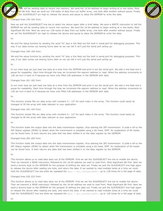 EEPROM we will be sending data to record into memory. We send the 16 bit address to begin writing at in two bytes, Most
Significant Bit first. Next we send our 128 bytes of data from our buffer array, one byte after another without pause. Finally
we set the SLAVESELECT pin high to release the device and pause to allow the EEPROM to write the data:
Changed lines 159-160 from:
Now we pull the SLAVESELECT line low to select the device again after a brief delay. We send a WRITE instruction to tell the
EEPROM we will be sending data to record into memory. We send the 16 bit address to begin writing at in two bytes, Most
Significant Bit first. Next we send our 128 bytes of data from our buffer array, one byte after another without pause. Finally
we set the SLAVESELECT pin high to release the device and pause to allow the EEPROM to write the data.
to:
We end the setup function by sending the word "hi" plus a line feed out the built in serial port for debugging purposes. This
way if our data comes out looking funny later on we can tell it isn't just the serial port acting up:
Changed lines 168-169 from:
We end the setup function by sending the word "hi" plus a line feed out the built in serial port for debugging purposes. This
way if our data comes out looking funny later on we can tell it isn't just the serial port acting up.
to:
In our main loop we just read one byte at a time from the EEPROM and print it out the serial port. We add a line feed and a
pause for readability. Each time through the loop we increment the eeprom address to read. When the address increments to
128 we turn it back to 0 because we have only filled 128 addresses in the EEPROM with data:
Changed lines 181-182 from:
In our main loop we just read one byte at a time from the EEPROM and print it out the serial port. We add a line feed and a
pause for readability. Each time through the loop we increment the eeprom address to read. When the address increments to
128 we turn it back to 0 because we have only filled 128 addresses in the EEPROM with data.
to:
This function simply fills our data array with numbers 0 - 127 for each index in the array. This function could easily be
changed to fill the array with data relevant to your application:
Changed lines 192-193 from:
This function simply fills our data array with numbers 0 - 127 for each index in the array. This function could easily be
changed to fill the array with data relevant to your application.
to:
This function loads the output data into the data transmission register, thus starting the SPI transmission. It polls a bit to the
SPI Status register (SPSR) to detect when the transmission is complete using a bit mask, SPIF. An explanation of bit masks
can be found here. It then returns any data that has been shifted in to the data register by the EEPROM:
Changed lines 204-205 from:
This function loads the output data into the data transmission register, thus starting the SPI transmission. It polls a bit to the
SPI Status register (SPSR) to detect when the transmission is complete using a bit mask, SPIF. An explanation of bit masks
can be found here. It then returns any data that has been shifted in to the data register by the EEPROM.
to:
This function allows us to read data back out of the EEPROM. First we set the SLAVESELECT line low to enable the device.
Then we transmit a READ instruction, followed by the 16-bit address we wish to read from, Most Significant Bit first. Next we
send a dummy byte to the EEPROM for the purpose of shifting the data out. Finally we pull the SLAVESELECT line high again
to release the device after reading one byte, and return the data. If we wanted to read multiple bytes at a time we could
hold the SLAVESELECT line low while we repeated the data = spi_transfer(0xFF); up to 128 times for a full page of data:
Changed lines 220-222 from:
This function allows us to read data back out of the EEPROM. First we set the SLAVESELECT line low to enable the device.
Then we transmit a READ instruction, followed by the 16-bit address we wish to read from, Most Significant Bit first. Next we
send a dummy byte to the EEPROM for the purpose of shifting the data out. Finally we pull the SLAVESELECT line high again
to release the device after reading one byte, and return the data. If we wanted to read multiple bytes at a time we could
hold the SLAVESELECT line low while we repeated the data = spi_transfer(0xFF); up to 128 times for a full page of data.
to:
Ashifur Rahaman
C
lick
to
B
U
Y
N
O
W
!
PD F-XChange Edit
or
www
.
tracker-software.com
C
lick
to
B
U
Y
N
O
W
!
PD
F-XChange Edit
or
www
.
tracker-software
.com
 