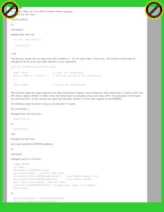 Restore
August 30, 2006, at 11:01 AM by Heather Dewey-Hagborg -
Changed line 107 from:
void fill_buffer()
to:
void setup()
Deleted lines 108-132:
for (int I=0;I<128;I++)
{
buffer[I]=I;
}
} @]
This function simply fills our data array with numbers 0 - 127 for each index in the array. This function could easily be
changed to fill the array with data relevant to your application.
char spi_transfer(volatile char data)
{
SPDR = data; // Start the transmission
while (!(SPSR & (1<<SPIF))) // Wait for the end of the transmission
{
};
return SPDR; // return the received byte
}
This function loads the output data into the data transmission register, thus starting the SPI transmission. It polls a bit to the
SPI Status register (SPSR) to detect when the transmission is complete using a bit mask, SPIF. An explanation of bit masks
can be found here. It then returns any data that has been shifted in to the data register by the EEPROM.
The following setup function is long so we will take it in parts.
[@ void setup() {
Changed lines 163-164 from:
delay(1000);@]
to:
delay(1000);
}@]
Changed line 169 from:
byte read_eeprom(int EEPROM_address)
to:
void loop()
Changed lines 171-179 from:
//READ EEPROM
int data;
digitalWrite(SLAVESELECT,LOW);
spi_transfer(READ); //transmit read opcode
spi_transfer((char)(EEPROM_address>>8)); //send MSByte address first
spi_transfer((char)(EEPROM_address)); //send LSByte address
data = spi_transfer(0xFF); //get data byte
digitalWrite(SLAVESELECT,HIGH); //release chip, signal end transfer
return data;
to:
eeprom_output_data = read_eeprom(address);
Serial.print(eeprom_output_data,DEC);
Ashifur Rahaman
C
lick
to
B
U
Y
N
O
W
!
PD F-XChange Edit
or
www
.
tracker-software.com
C
lick
to
B
U
Y
N
O
W
!
PD
F-XChange Edit
or
www
.
tracker-software
.com
 