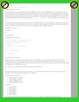 Serial.print('n',BYTE);
address++;
delay(500); //pause for readability
Changed lines 178-179 from:
This function allows us to read data back out of the EEPROM. First we set the SLAVESELECT line low to enable the device.
Then we transmit a READ instruction, followed by the 16-bit address we wish to read from, Most Significant Bit first. Next we
send a dummy byte to the EEPROM for the purpose of shifting the data out. Finally we pull the SLAVESELECT line high again
to release the device after reading one byte, and return the data. If we wanted to read multiple bytes at a time we could
hold the SLAVESELECT line low while we repeated the data = spi_transfer(0xFF); up to 128 times for a full page of data.
to:
In our main loop we just read one byte at a time from the EEPROM and print it out the serial port. We add a line feed and a
pause for readability. Each time through the loop we increment the eeprom address to read. When the address increments to
128 we turn it back to 0 because we have only filled 128 addresses in the EEPROM with data.
Changed line 181 from:
void loop()
to:
void fill_buffer()
Changed lines 183-187 from:
eeprom_output_data = read_eeprom(address);
Serial.print(eeprom_output_data,DEC);
Serial.print('n',BYTE);
address++;
delay(500); //pause for readability
to:
for (int I=0;I<128;I++)
{
buffer[I]=I;
}
Changed lines 189-193 from:
Finally we get to our main loop, the simplest function in the program! Here we just read one byte at a time from the
EEPROM and print it out the serial port. We add a line feed and a pause for readability. Each time through the loop we
increment the eeprom address to read. When the address increments to 128 we turn it back to 0 because we have only filled
128 addresses in the EEPROM with data.
For easy copy and pasting the full program text of this tutorial is below:
to:
This function simply fills our data array with numbers 0 - 127 for each index in the array. This function could easily be
changed to fill the array with data relevant to your application.
Changed lines 192-212 from:
1. define DATAOUT 11//MOSI
2. define DATAIN 12//MISO
3. define SPICLOCK 13//sck
4. define SLAVESELECT 10//ss
//opcodes
1. define WREN 6
2. define WRDI 4
3. define RDSR 5
4. define WRSR 1
5. define READ 3
6. define WRITE 2
byte eeprom_output_data; byte eeprom_input_data=0; byte clr; int address=0; //data buffer char buffer [128];
Ashifur Rahaman
C
lick
to
B
U
Y
N
O
W
!
PD F-XChange Edit
or
www
.
tracker-software.com
C
lick
to
B
U
Y
N
O
W
!
PD
F-XChange Edit
or
www
.
tracker-software
.com
 