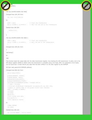 void fill_buffer()
to:
char spi_transfer(volatile char data)
Changed lines 194-195 from:
for (int I=0;I<128;I++)
to:
SPDR = data; // Start the transmission
while (!(SPSR & (1<<SPIF))) // Wait for the end of the transmission
Deleted lines 196-204:
buffer[I]=I;
}
}
char spi_transfer(volatile char data) {
SPDR = data; // Start the transmission
while (!(SPSR & (1<<SPIF))) // Wait the end of the transmission
{
Changed lines 199-201 from:
}
void setup()
to:
}@]
This function loads the output data into the data transmission register, thus starting the SPI transmission. It polls a bit to the
SPI Status register (SPSR) to detect when the transmission is complete using a bit mask, SPIF. An explanation of bit masks
can be found here. It then returns any data that has been shifted in to the data register by the EEPROM.
[@ byte read_eeprom(int EEPROM_address)
Changed lines 206-222 from:
Serial.begin(9600);
pinMode(DATAOUT, OUTPUT);
pinMode(DATAIN, INPUT);
pinMode(SPICLOCK,OUTPUT);
pinMode(SLAVESELECT,OUTPUT);
digitalWrite(SLAVESELECT,HIGH); //disable device
// SPCR = 01010000
//interrupt disabled,spi enabled,msb 1st,master,clk low when idle,
//sample on leading edge of clk,system clock/4 rate (fastest)
SPCR = (1<<SPE)|(1<<MSTR);
clr=SPSR;
clr=SPDR;
delay(10);
//fill buffer with data
fill_buffer();
//fill eeprom w/ buffer
to:
//READ EEPROM
int data;
Deleted lines 208-234:
spi_transfer(WREN); //write enable
Ashifur Rahaman
C
lick
to
B
U
Y
N
O
W
!
PD F-XChange Edit
or
www
.
tracker-software.com
C
lick
to
B
U
Y
N
O
W
!
PD
F-XChange Edit
or
www
.
tracker-software
.com
 